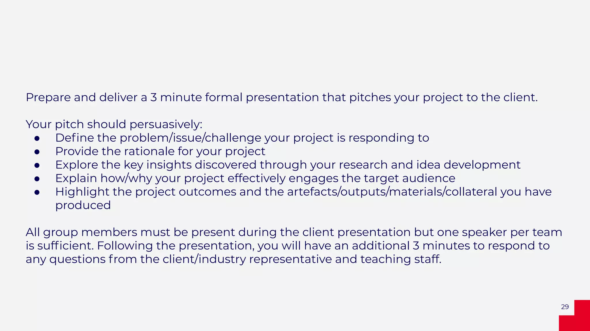 Prepare and deliver a 3 minute formal presentation that pitches your project to the client.
Your pitch should persuasively:
● Deﬁne the problem/issue/challenge your project is responding to
● Provide the rationale for your project
● Explore the key insights discovered through your research and idea development
● Explain how/why your project effectively engages the target audience
● Highlight the project outcomes and the artefacts/outputs/materials/collateral you have
produced
All group members must be present during the client presentation but one speaker per team
is sufﬁcient. Following the presentation, you will have an additional 3 minutes to respond to
any questions from the client/industry representative and teaching staff.
29
 