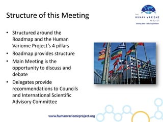Structure of this Meeting

• Structured around the
  Roadmap and the Human
  Variome Project’s 4 pillars
• Roadmap provides structure
• Main Meeting is the
  opportunity to discuss and
  debate
• Delegates provide
  recommendations to Councils
  and International Scientific
  Advisory Committee
 