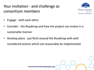 Your invitation - and challenge as
consortium members

• Engage - with each other

• Consider - the Roadmap and how the project can evolve in a
  sustainable manner

• Develop plans - put flesh around the Roadmap with well
  considered actions which can reasonably be implemented
 