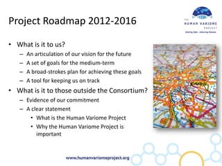 Project Roadmap 2012-2016

• What is it to us?
   –   An articulation of our vision for the future
   –   A set of goals for the medium-term
   –   A broad-strokes plan for achieving these goals
   –   A tool for keeping us on track
• What is it to those outside the Consortium?
   – Evidence of our commitment
   – A clear statement
      • What is the Human Variome Project
      • Why the Human Variome Project is
         important
 