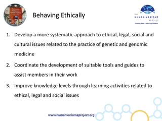 Behaving Ethically

1. Develop a more systematic approach to ethical, legal, social and
   cultural issues related to the practice of genetic and genomic
   medicine

2. Coordinate the development of suitable tools and guides to
   assist members in their work

3. Improve knowledge levels through learning activities related to
   ethical, legal and social issues
 