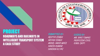 PROJECT
ROADWAYS AND RAILWAYS IN
INTELLIGENT TRANSPORT SYSTEM
A CASE STUDY
SUBMITTED BY:
ADITYA SINGH
ARYAN SINGH
MOHD. AMIR WASI
HARSH KUMAR
HAROON ELYAS
GUIDED BY:
MR. RAVI TIWARI
PROFESSOR CIVIL
ENGG. DEPT.
 