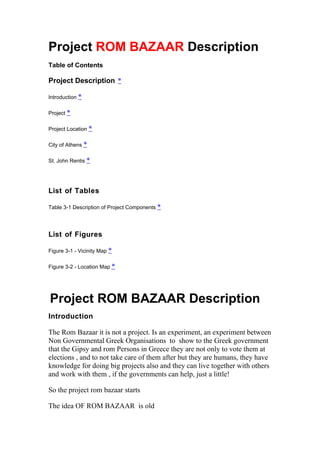 Project ROM BAZAAR Description
Table of Contents

Project Description *

Introduction *

Project *

Project Location *

City of Athens *

St. John Rentis *




List of Tables

Table 3-1 Description of Project Components *




List of Figures

Figure 3-1 - Vicinity Map *

Figure 3-2 - Location Map *




Project ROM BAZAAR Description
Introduction

The Rom Bazaar it is not a project. Is an experiment, an experiment between
Non Governmental Greek Organisations to show to the Greek government
that the Gipsy and rom Persons in Greece they are not only to vote them at
elections , and to not take care of them after but they are humans, they have
knowledge for doing big projects also and they can live together with others
and work with them , if the governments can help, just a little!

So the project rom bazaar starts

The idea OF ROM BAZAAR is old
 