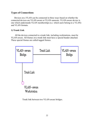 Types of Connections
Devices on a VLAN can be connected in three ways based on whether the
connected devices are VLAN-aware or VLAN-unaware. VLAN-aware device is
one which understands VLAN memberships (i.e. which users belong to a VLAN)
and VLAN formats.
1) Trunk Link
All the devices connected to a trunk link, including workstations, must be
VLAN-aware. All frames on a trunk link must have a special header attached.
These special frames are called tagged frames.

Trunk link between two VLAN-aware bridges.

22

 