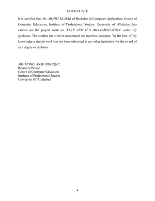 CERTIFICATE
It is certified that Mr. MOHIT KUMAR of Bachelor of Computer Application, Centre of
Computer Education, Institute of Professional Studies, University of Allahabad has
carried out the project work on ‗VLAN AND IT’S IMPLEMENTATION‘ under my
guidance. The student has tried to understand the involved concepts. To the best of my
knowledge a similar work has not been submitted at any other institution for the award of
any degree or diploma.

MR. MOHD. ASAD SIDDIQUI
Resource Person
Centre of Computer Education
Institute of Professional Studies
University Of Allahabad

4

 
