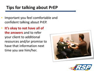 Tips for talking about PrEP
• Important you feel comfortable and
confident talking about PrEP.
• It’s okay to not have all of
the answers and to refer
your client to additional
resources and/or promise to
have that information next
time you see him/her.
121
 