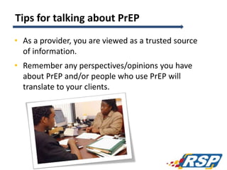 Tips for talking about PrEP
• As a provider, you are viewed as a trusted source
of information.
• Remember any perspectives/opinions you have
about PrEP and/or people who use PrEP will
translate to your clients.
122
 