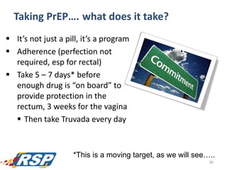  It’s not just a pill, it’s a program
 Adherence (perfection not
required, esp for rectal)
 Take 5 – 7 days* before
enough drug is “on board” to
provide protection in the
rectum, 3 weeks for the vagina
 Then take Truvada every day
30
*This is a moving target, as we will see…..
Taking PrEP…. what does it take?
 