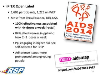 • iPrEX Open Label
• 1,603 participants, 1,225 on PrEP
• Most from Peru/Ecuador, 18% USA
• 100% effectiveness associated
with 4+ doses a week (rectal)
• 84% effectiveness in ppl who
took 2 -3 doses a week
• Ppl engaging in higher risk sex
self-selected for PrEP
• Adherence issues more
pronounced among young
people
31
 