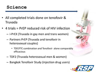 Science
• All completed trials done on tenofovir &
Truvada
• 4 trials = PrEP reduced risk of HIV infection
– i-PrEX (Truvada in gay men and trans women)
– Partners PrEP (Truvada and tenofovir in
heterosexual couples)
• TDF/FTC combination and Tenofovir alone comparably
efficacious
– TDF2 (Truvada heterosexual men & women)
– Bangkok Tenofovir Study (injection drug users)
41
 