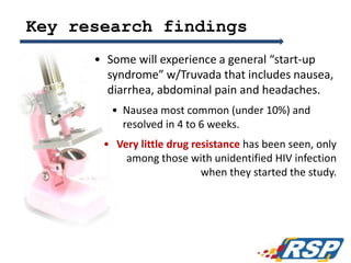 Key research findings
• Some will experience a general “start-up
syndrome” w/Truvada that includes nausea,
diarrhea, abdominal pain and headaches.
• Nausea most common (under 10%) and
resolved in 4 to 6 weeks.
• Very little drug resistance has been seen, only
among those with unidentified HIV infection
when they started the study.
44
 