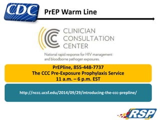 86
PrEPline, 855-448-7737
The CCC Pre-Exposure Prophylaxis Service
11 a.m. – 6 p.m. EST
http://nccc.ucsf.edu/2014/09/29/introducing-the-ccc-prepline/
PrEP Warm Line
 