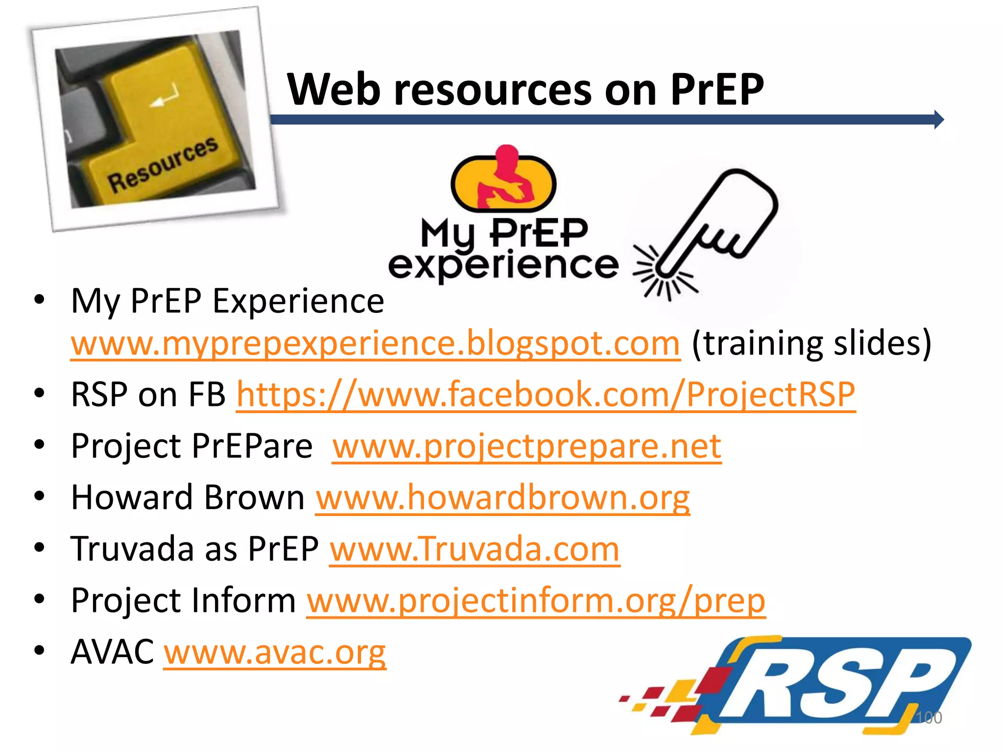 Web resources on PrEP

• My PrEP Experience
www.myprepexperience.blogspot.com (training slides)
• RSP on FB https://www.facebook.com/ProjectRSP
• Project PrEPare www.projectprepare.net
• Howard Brown www.howardbrown.org
• Truvada as PrEP www.Truvada.com
• Project Inform www.projectinform.org/prep
• AVAC www.avac.org
100

 