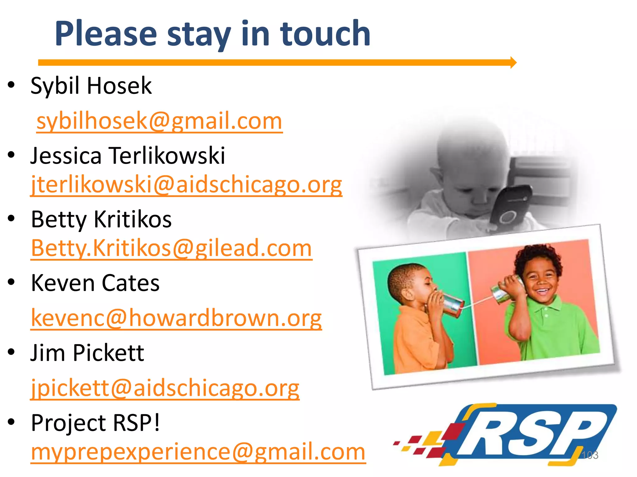 Please stay in touch
• Sybil Hosek
sybilhosek@gmail.com
• Jessica Terlikowski
jterlikowski@aidschicago.org
• Betty Kritikos
Betty.Kritikos@gilead.com
• Keven Cates
kevenc@howardbrown.org
• Jim Pickett
jpickett@aidschicago.org
• Project RSP!
myprepexperience@gmail.com

103

 