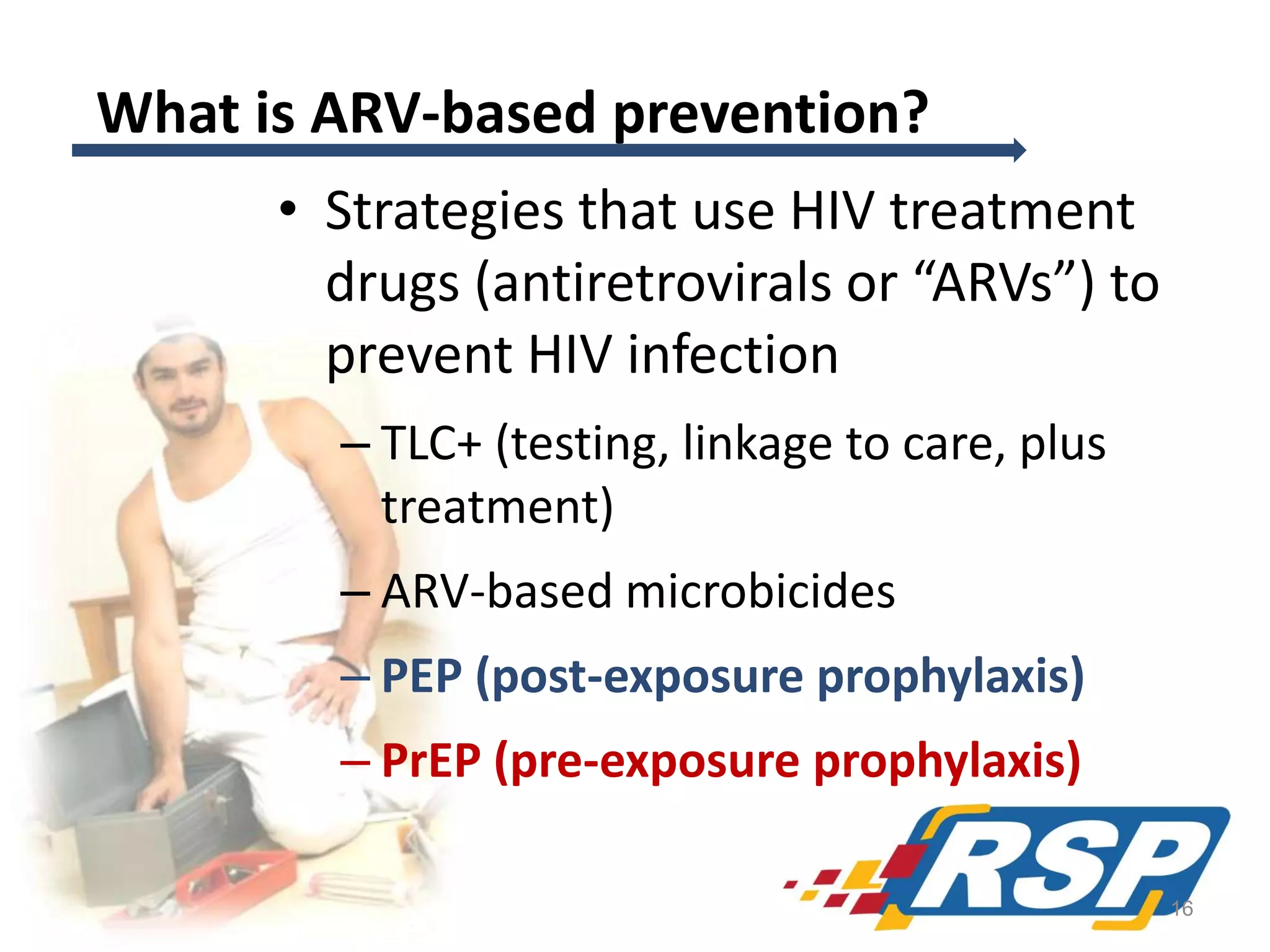 What is ARV-based prevention?
• Strategies that use HIV treatment
drugs (antiretrovirals or “ARVs”) to
prevent HIV infection
– TLC+ (testing, linkage to care, plus
treatment)
– ARV-based microbicides
– PEP (post-exposure prophylaxis)
– PrEP (pre-exposure prophylaxis)
16

 