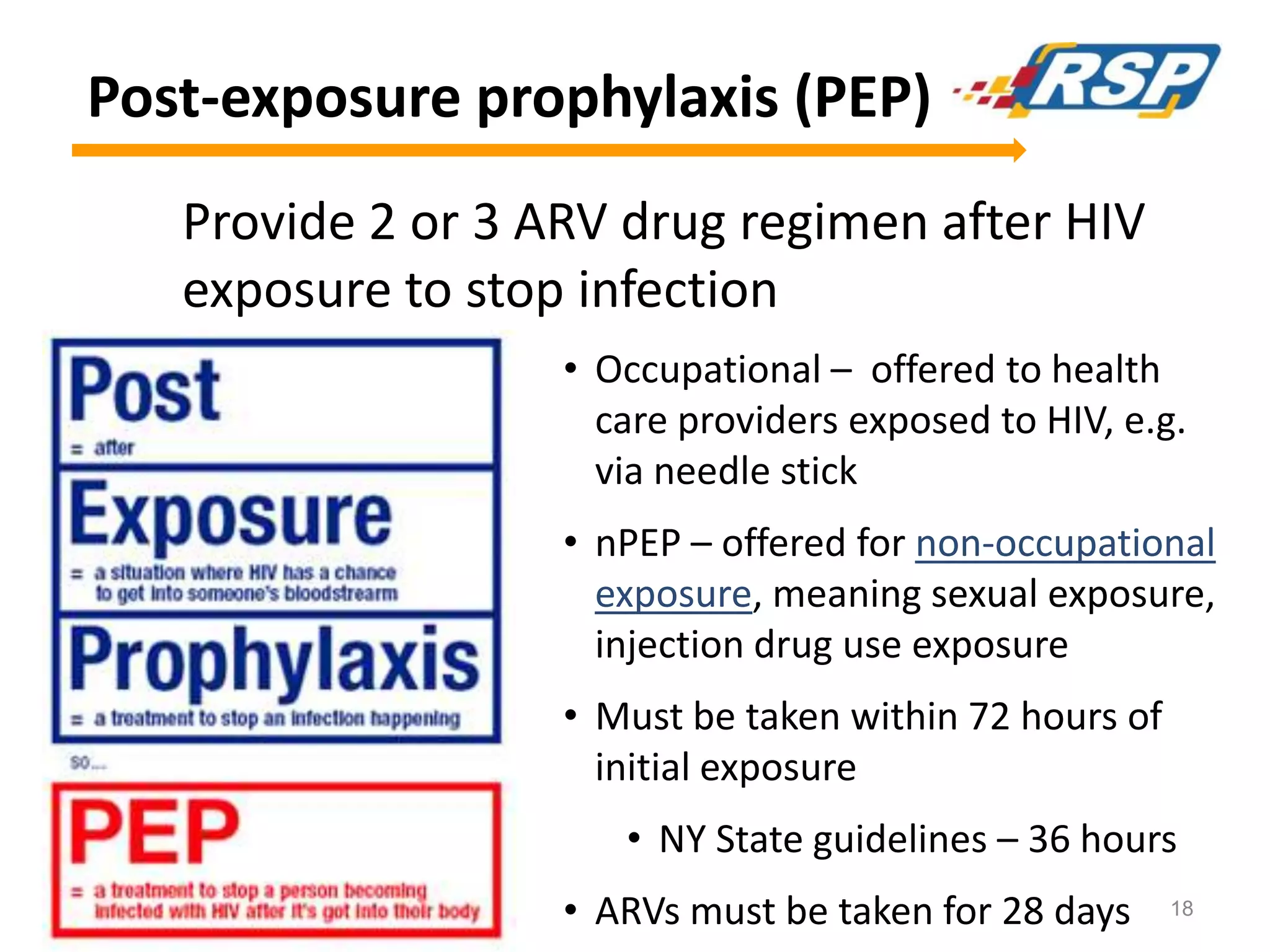 Post-exposure prophylaxis (PEP)
Provide 2 or 3 ARV drug regimen after HIV
exposure to stop infection
• Occupational – offered to health
care providers exposed to HIV, e.g.
via needle stick

• nPEP – offered for non-occupational
exposure, meaning sexual exposure,
injection drug use exposure
• Must be taken within 72 hours of
initial exposure
• NY State guidelines – 36 hours
• ARVs must be taken for 28 days

18

 