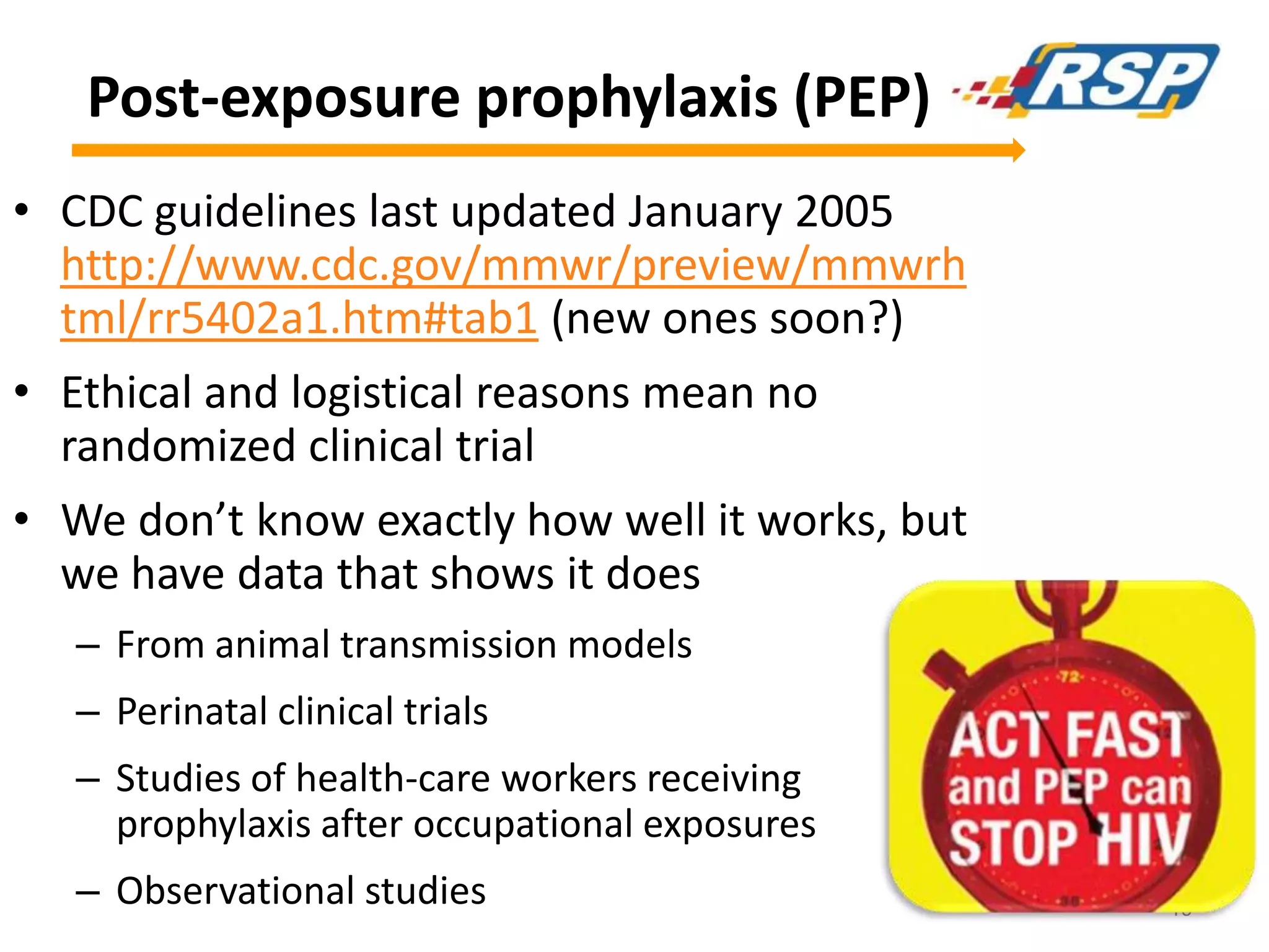 Post-exposure prophylaxis (PEP)
• CDC guidelines last updated January 2005
http://www.cdc.gov/mmwr/preview/mmwrh
tml/rr5402a1.htm#tab1 (new ones soon?)
• Ethical and logistical reasons mean no
randomized clinical trial
• We don’t know exactly how well it works, but
we have data that shows it does
– From animal transmission models
– Perinatal clinical trials

– Studies of health-care workers receiving
prophylaxis after occupational exposures
– Observational studies

19

 