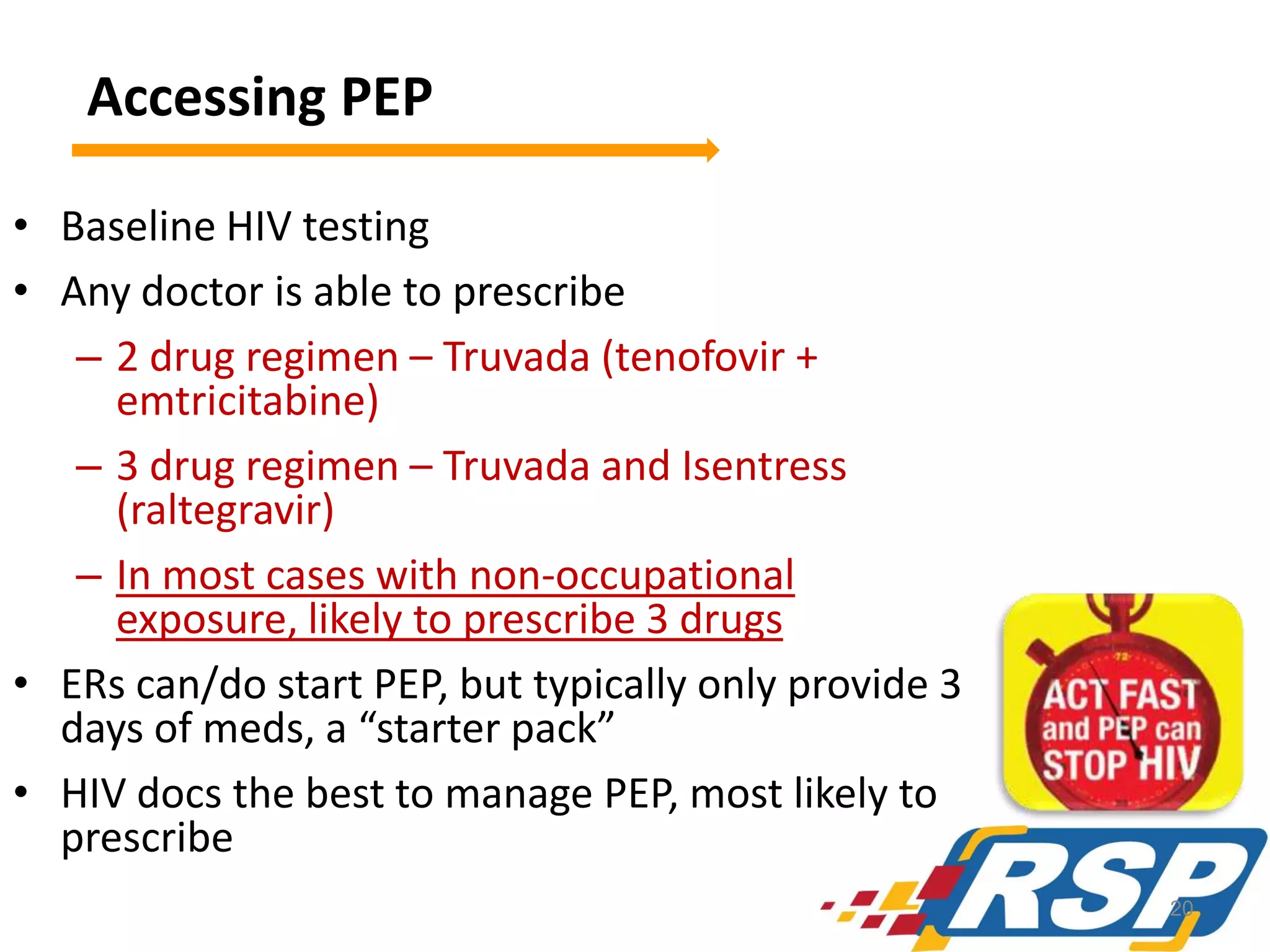Accessing PEP
• Baseline HIV testing
• Any doctor is able to prescribe
– 2 drug regimen – Truvada (tenofovir +
emtricitabine)
– 3 drug regimen – Truvada and Isentress
(raltegravir)
– In most cases with non-occupational
exposure, likely to prescribe 3 drugs
• ERs can/do start PEP, but typically only provide 3
days of meds, a “starter pack”
• HIV docs the best to manage PEP, most likely to
prescribe
20

 