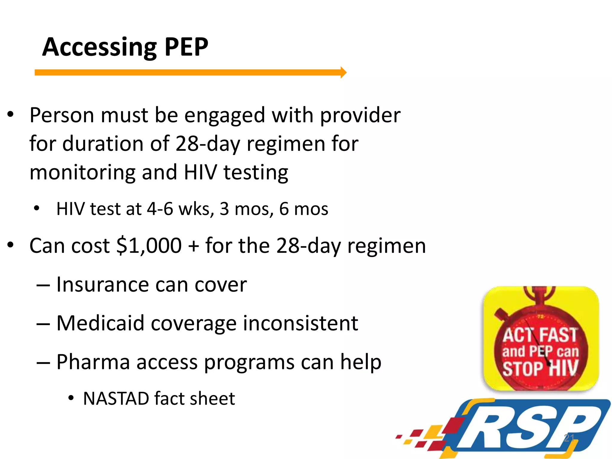 Accessing PEP
• Person must be engaged with provider
for duration of 28-day regimen for
monitoring and HIV testing
• HIV test at 4-6 wks, 3 mos, 6 mos

• Can cost $1,000 + for the 28-day regimen
– Insurance can cover
– Medicaid coverage inconsistent

– Pharma access programs can help
• NASTAD fact sheet
21

 