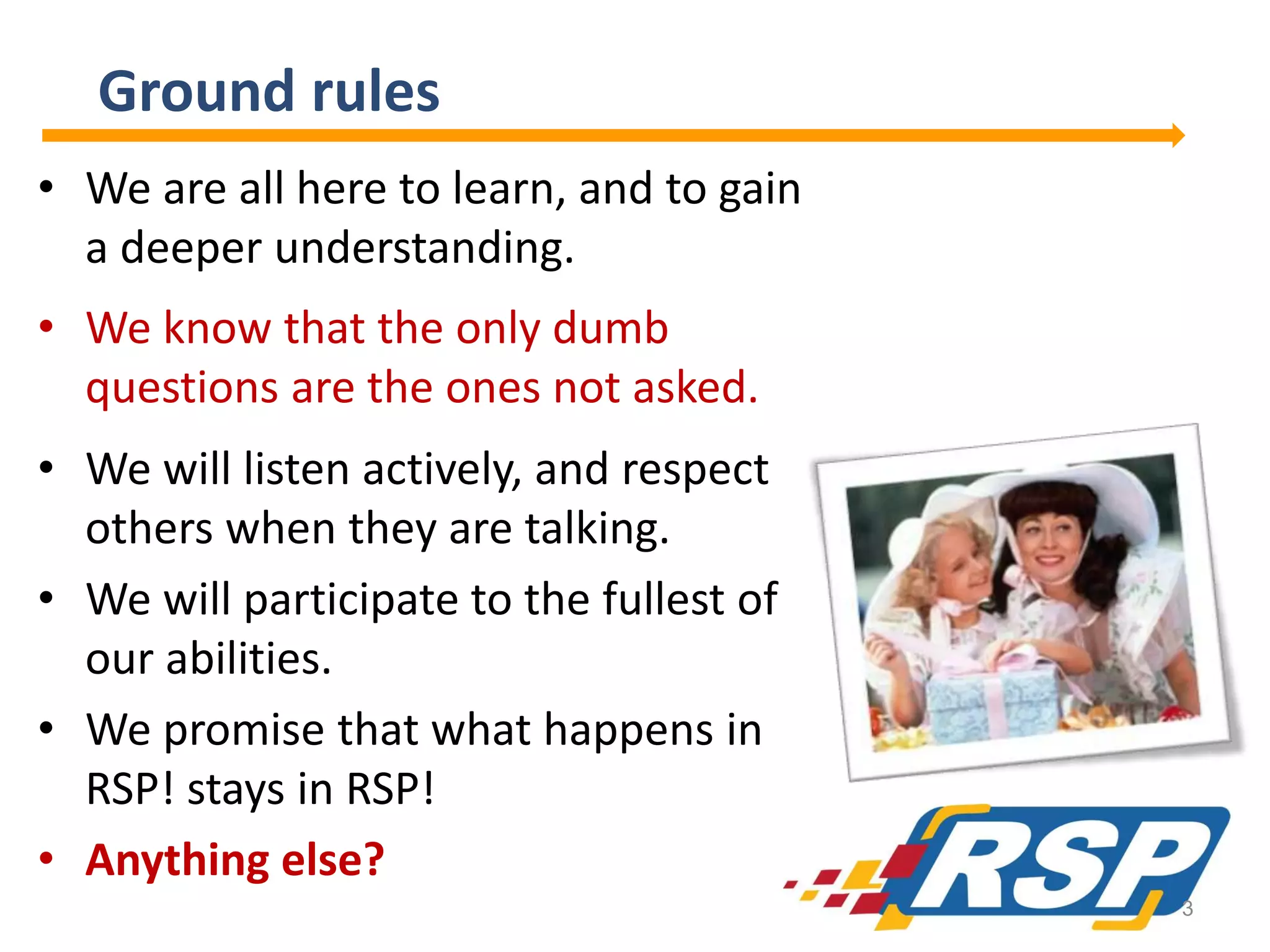 Ground rules
• We are all here to learn, and to gain
a deeper understanding.
• We know that the only dumb
questions are the ones not asked.
• We will listen actively, and respect
others when they are talking.
• We will participate to the fullest of
our abilities.
• We promise that what happens in
RSP! stays in RSP!
• Anything else?
3

 