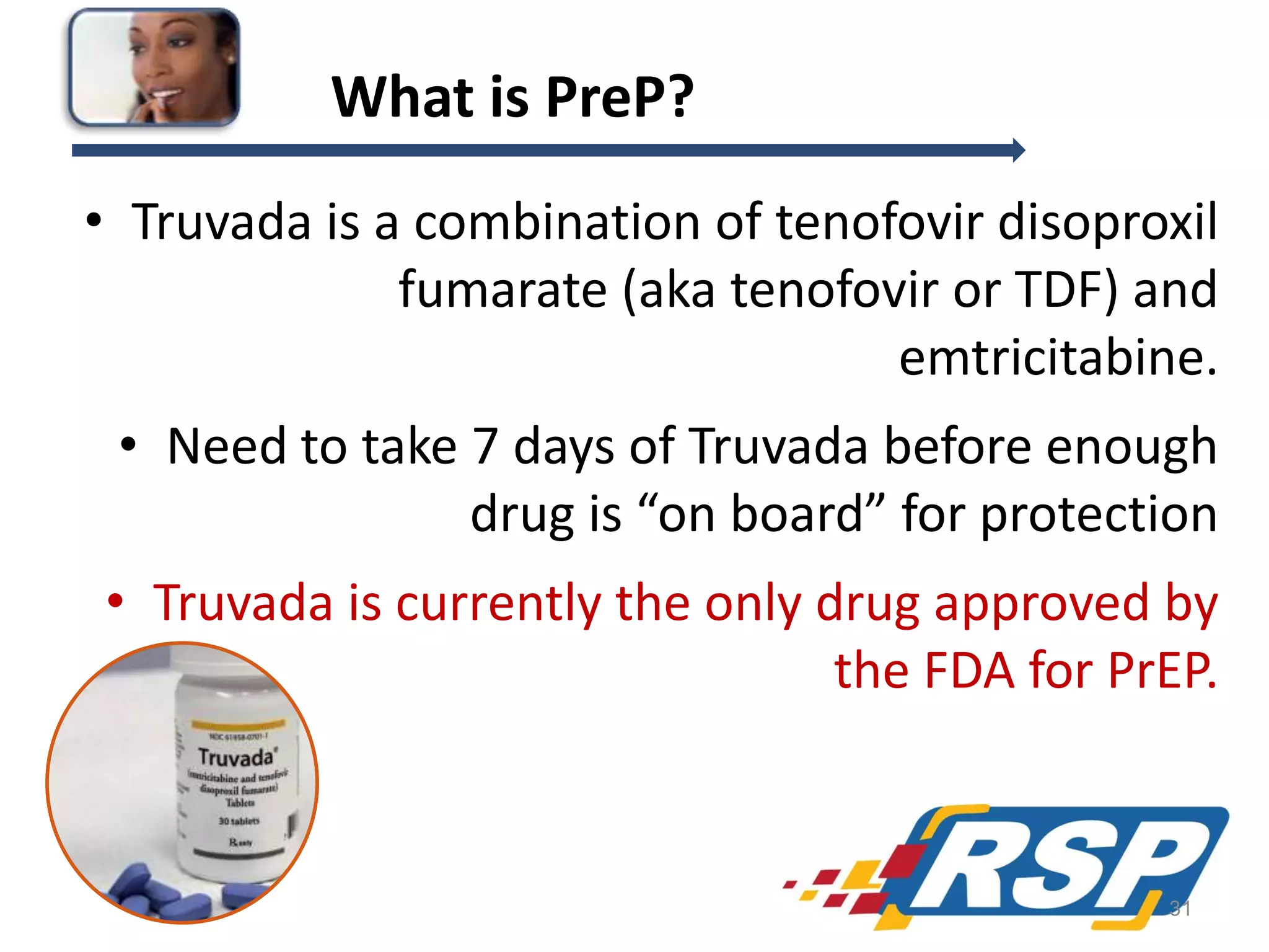 What is PreP?
• Truvada is a combination of tenofovir disoproxil
fumarate (aka tenofovir or TDF) and
emtricitabine.
• Need to take 7 days of Truvada before enough
drug is “on board” for protection
• Truvada is currently the only drug approved by
the FDA for PrEP.

31

 