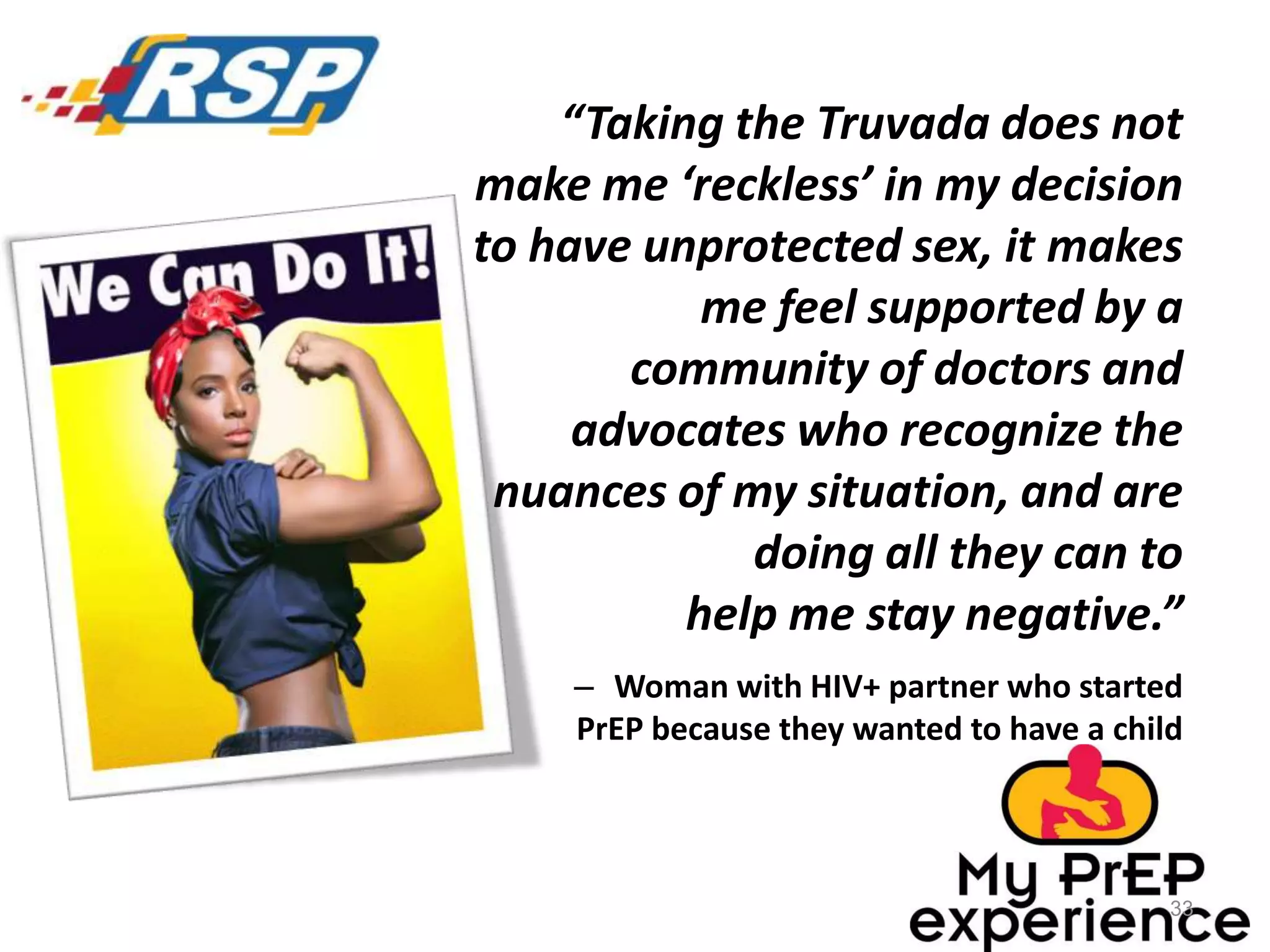 “Taking the Truvada does not
make me ‘reckless’ in my decision
to have unprotected sex, it makes
me feel supported by a
community of doctors and
advocates who recognize the
nuances of my situation, and are
doing all they can to
help me stay negative.”
– Woman with HIV+ partner who started
PrEP because they wanted to have a child

33

 