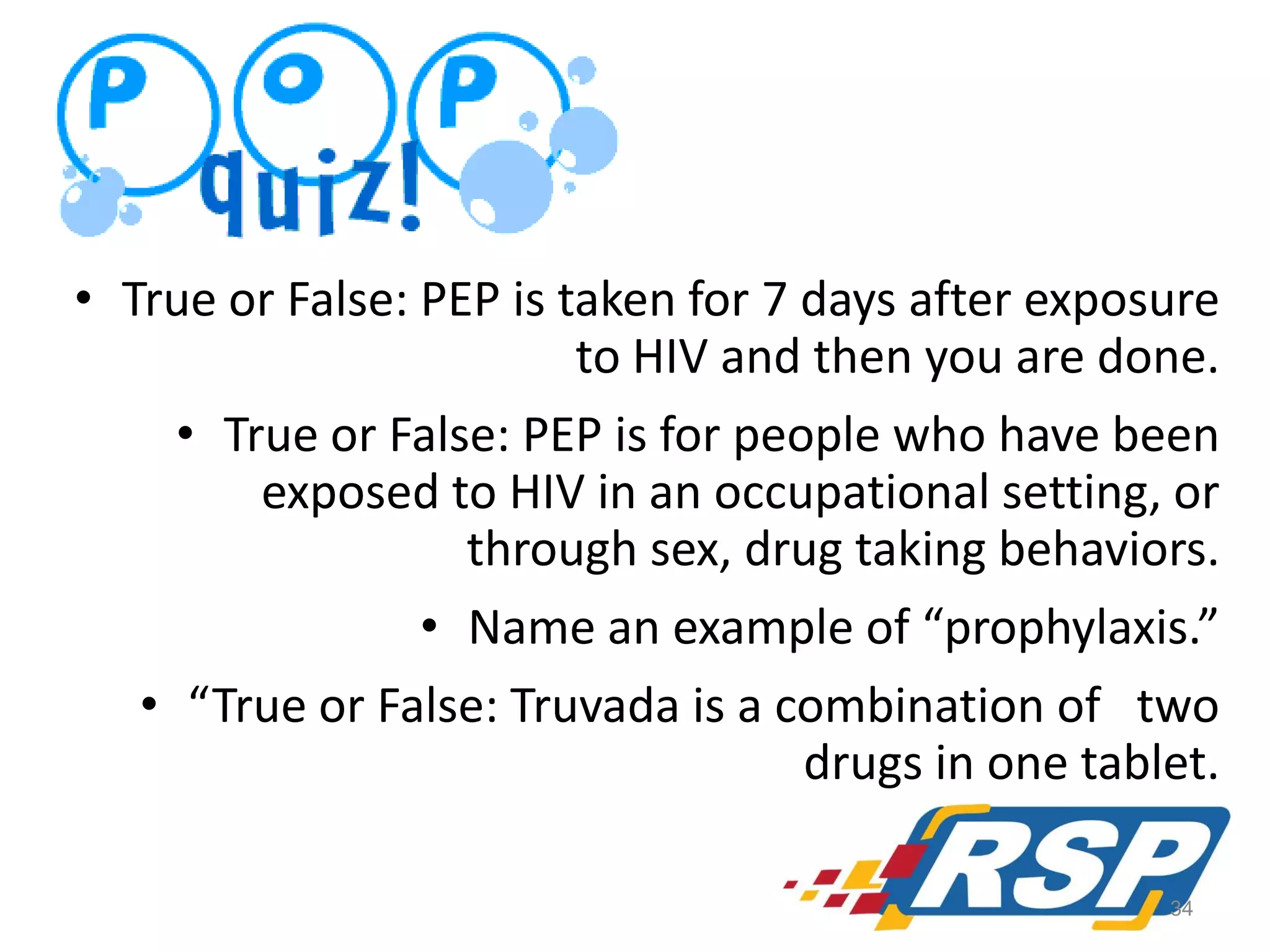 • True or False: PEP is taken for 7 days after exposure
to HIV and then you are done.
• True or False: PEP is for people who have been
exposed to HIV in an occupational setting, or
through sex, drug taking behaviors.
• Name an example of “prophylaxis.”
• “True or False: Truvada is a combination of two
drugs in one tablet.
34

 