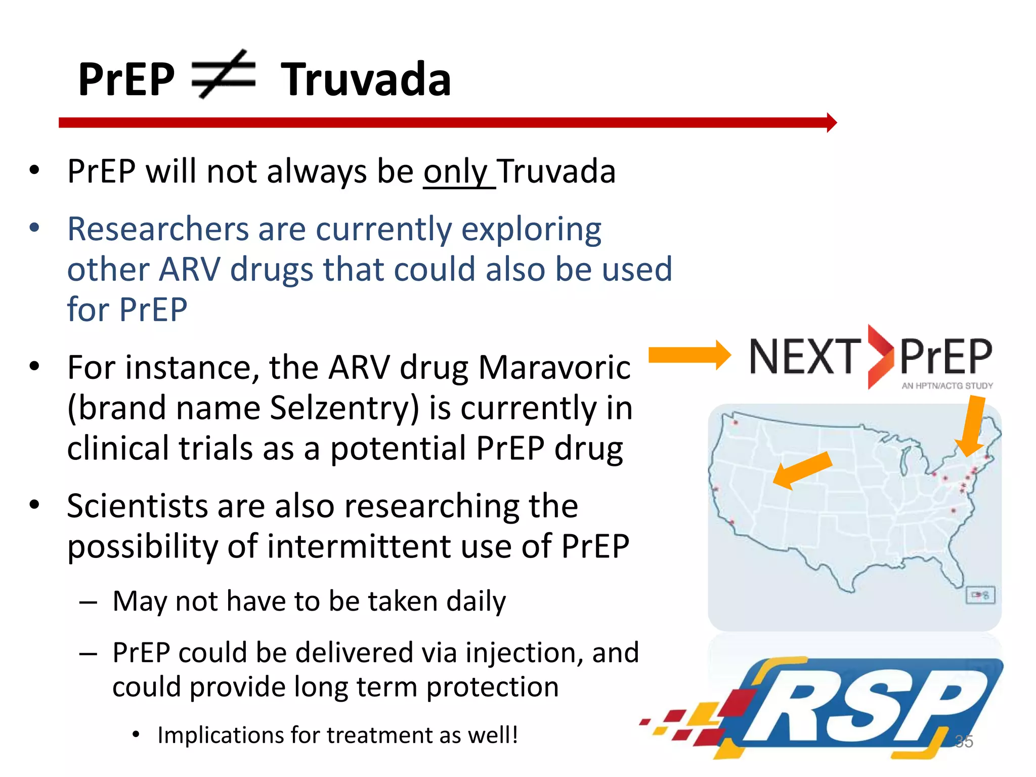 PrEP

Truvada

• PrEP will not always be only Truvada
• Researchers are currently exploring
other ARV drugs that could also be used
for PrEP
• For instance, the ARV drug Maravoric
(brand name Selzentry) is currently in
clinical trials as a potential PrEP drug
• Scientists are also researching the
possibility of intermittent use of PrEP
– May not have to be taken daily
– PrEP could be delivered via injection, and
could provide long term protection
• Implications for treatment as well!

35

 