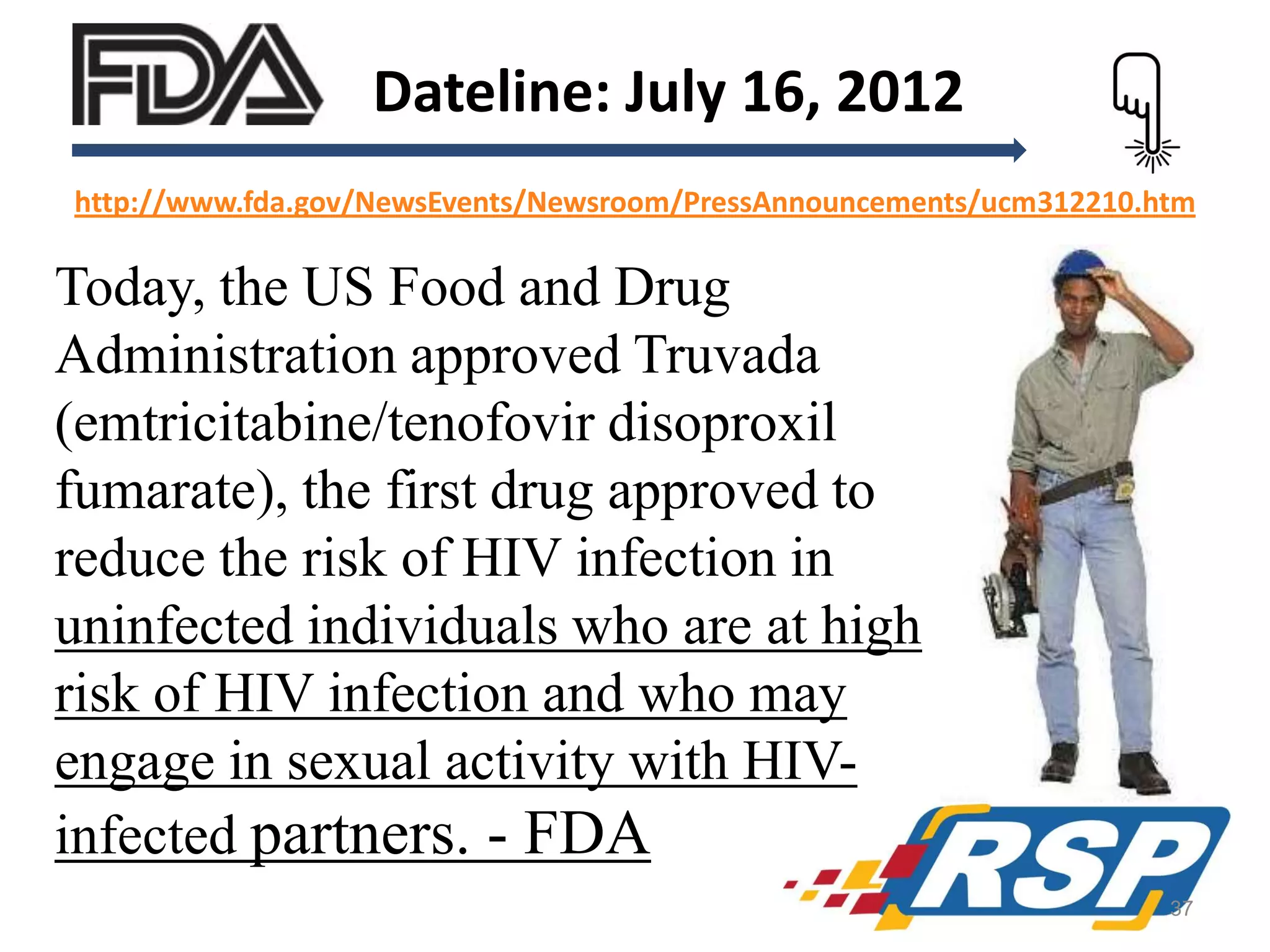 Dateline: July 16, 2012
http://www.fda.gov/NewsEvents/Newsroom/PressAnnouncements/ucm312210.htm

Today, the US Food and Drug
Administration approved Truvada
(emtricitabine/tenofovir disoproxil
fumarate), the first drug approved to
reduce the risk of HIV infection in
uninfected individuals who are at high
risk of HIV infection and who may
engage in sexual activity with HIVinfected partners. - FDA
37

 