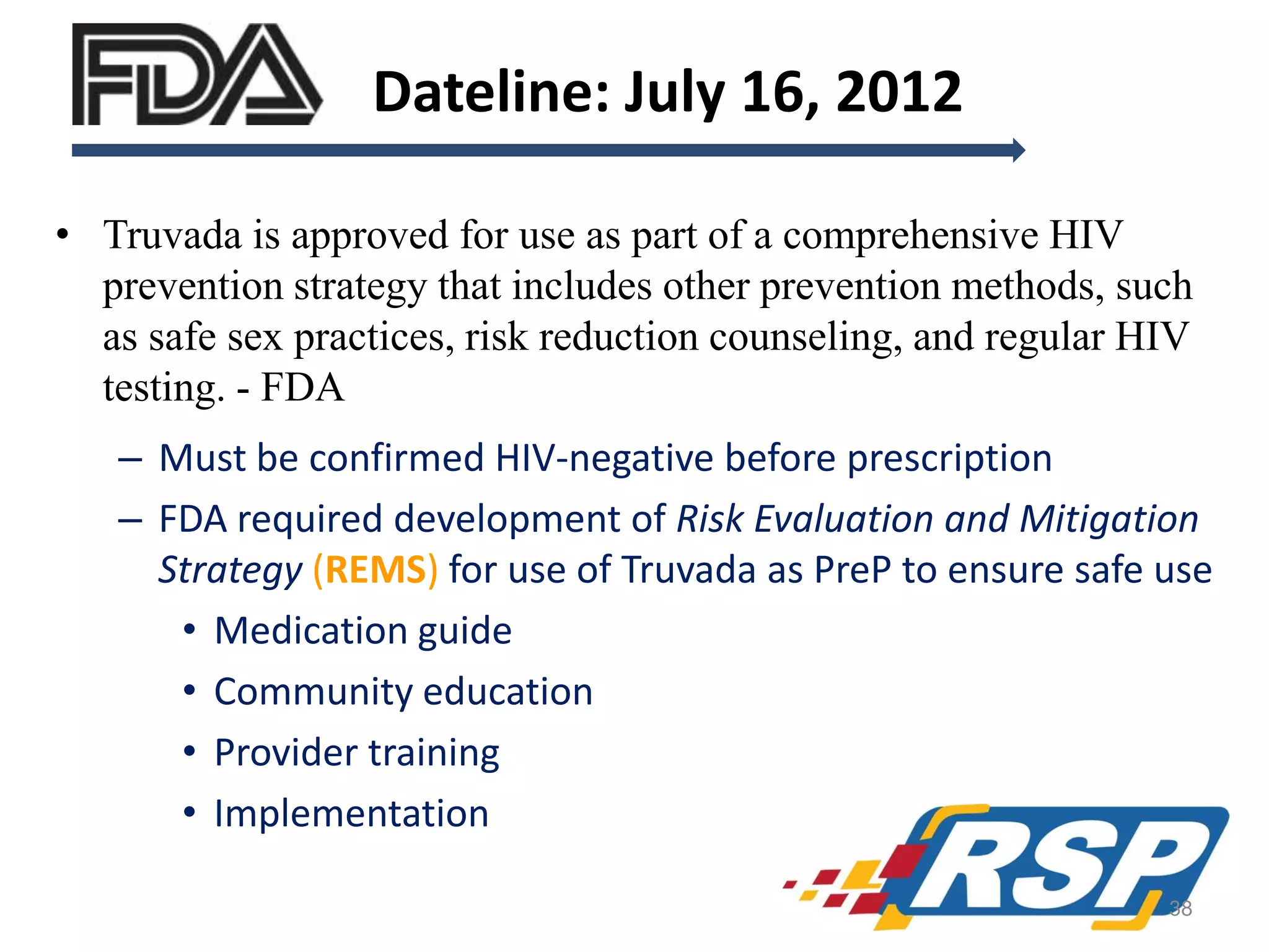 Dateline: July 16, 2012
• Truvada is approved for use as part of a comprehensive HIV
prevention strategy that includes other prevention methods, such
as safe sex practices, risk reduction counseling, and regular HIV
testing. - FDA
– Must be confirmed HIV-negative before prescription
– FDA required development of Risk Evaluation and Mitigation
Strategy (REMS) for use of Truvada as PreP to ensure safe use
• Medication guide
• Community education
• Provider training
• Implementation
38

 