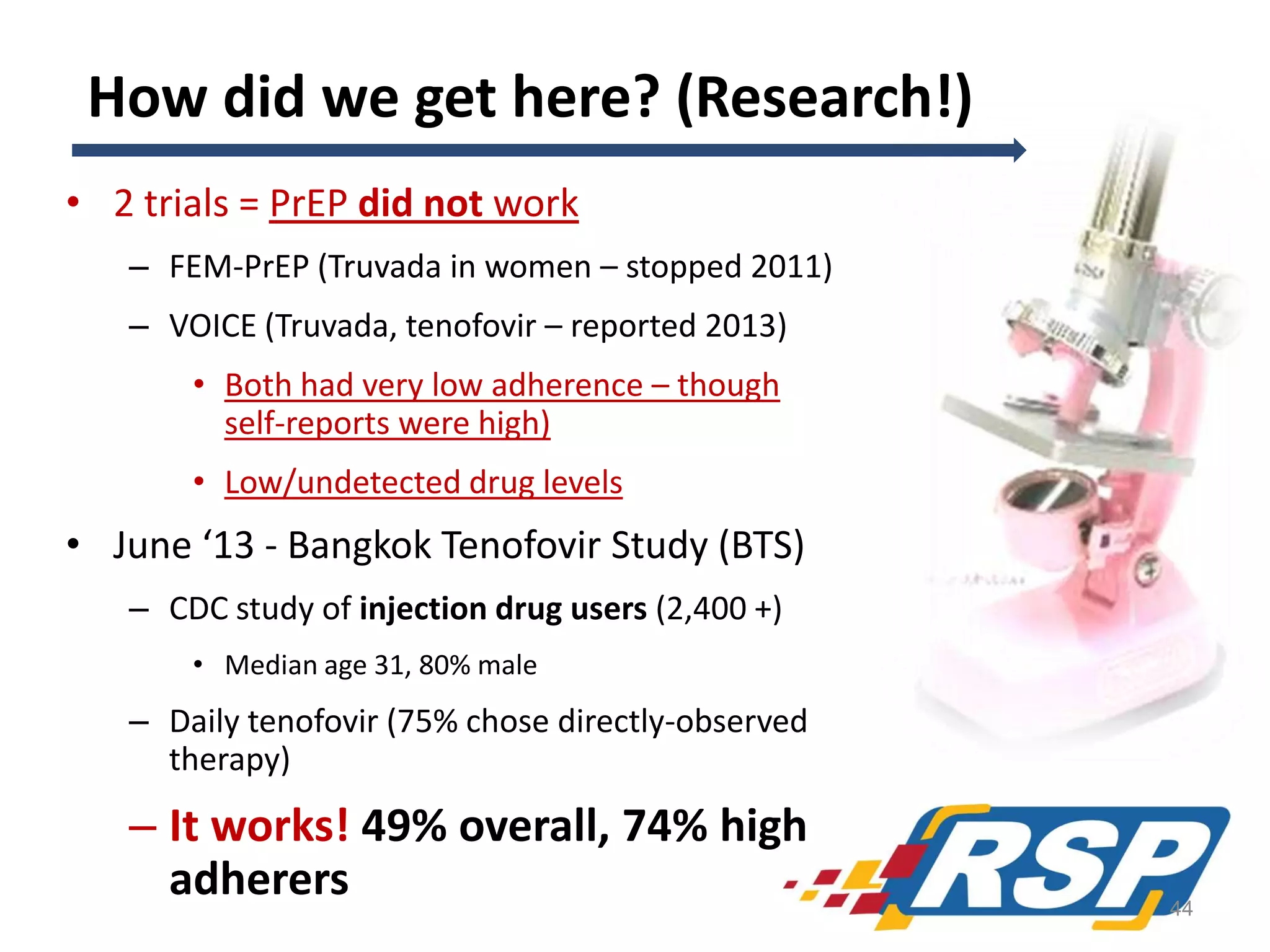 How did we get here? (Research!)
• 2 trials = PrEP did not work
– FEM-PrEP (Truvada in women – stopped 2011)
– VOICE (Truvada, tenofovir – reported 2013)
• Both had very low adherence – though
self-reports were high)
• Low/undetected drug levels

• June ‘13 - Bangkok Tenofovir Study (BTS)
– CDC study of injection drug users (2,400 +)
• Median age 31, 80% male

– Daily tenofovir (75% chose directly-observed
therapy)

– It works! 49% overall, 74% high
adherers

44

 