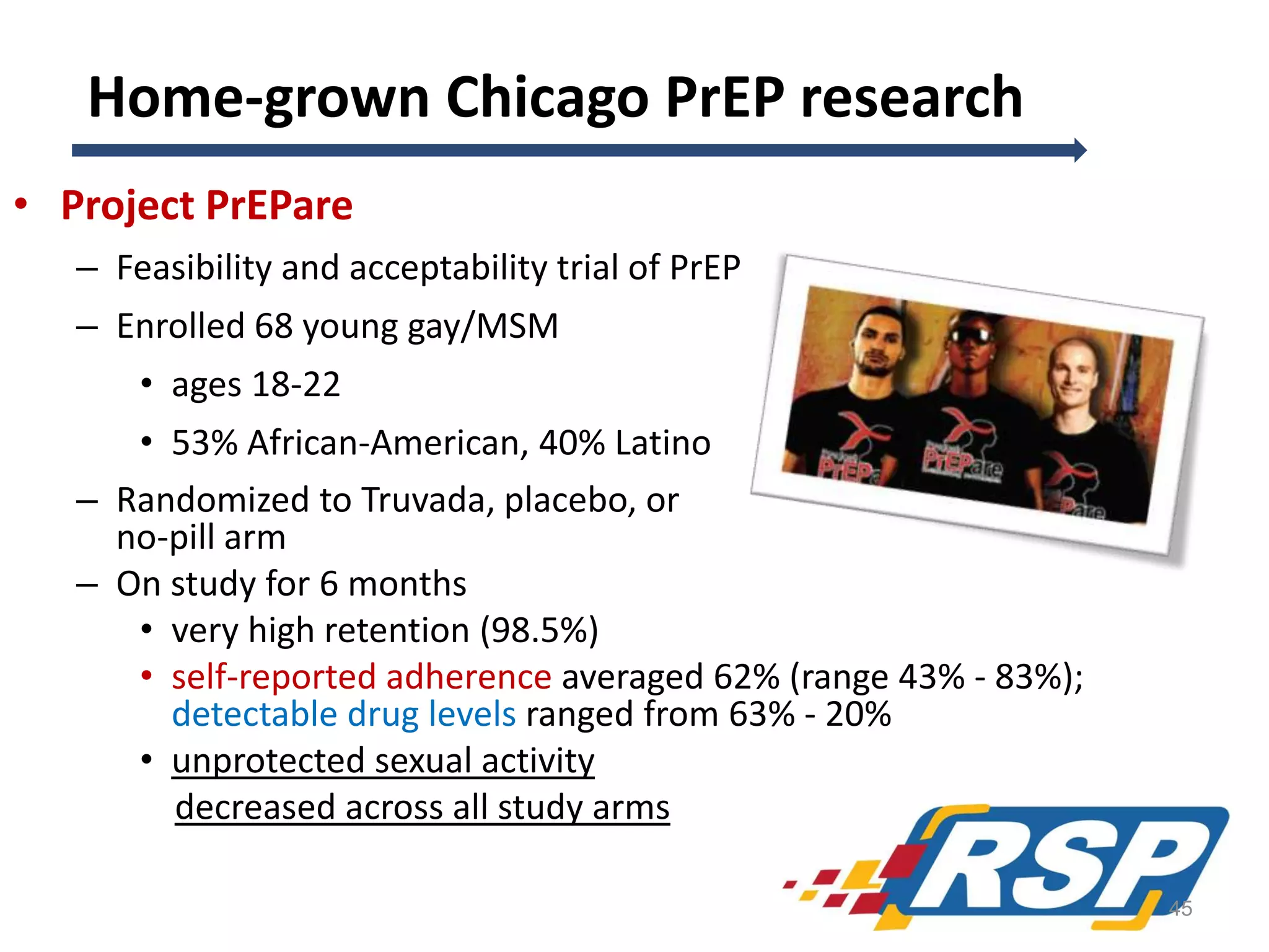 Home-grown Chicago PrEP research
• Project PrEPare
– Feasibility and acceptability trial of PrEP

– Enrolled 68 young gay/MSM
• ages 18-22
• 53% African-American, 40% Latino
– Randomized to Truvada, placebo, or
no-pill arm
– On study for 6 months
• very high retention (98.5%)
• self-reported adherence averaged 62% (range 43% - 83%);
detectable drug levels ranged from 63% - 20%
• unprotected sexual activity
decreased across all study arms
45

 