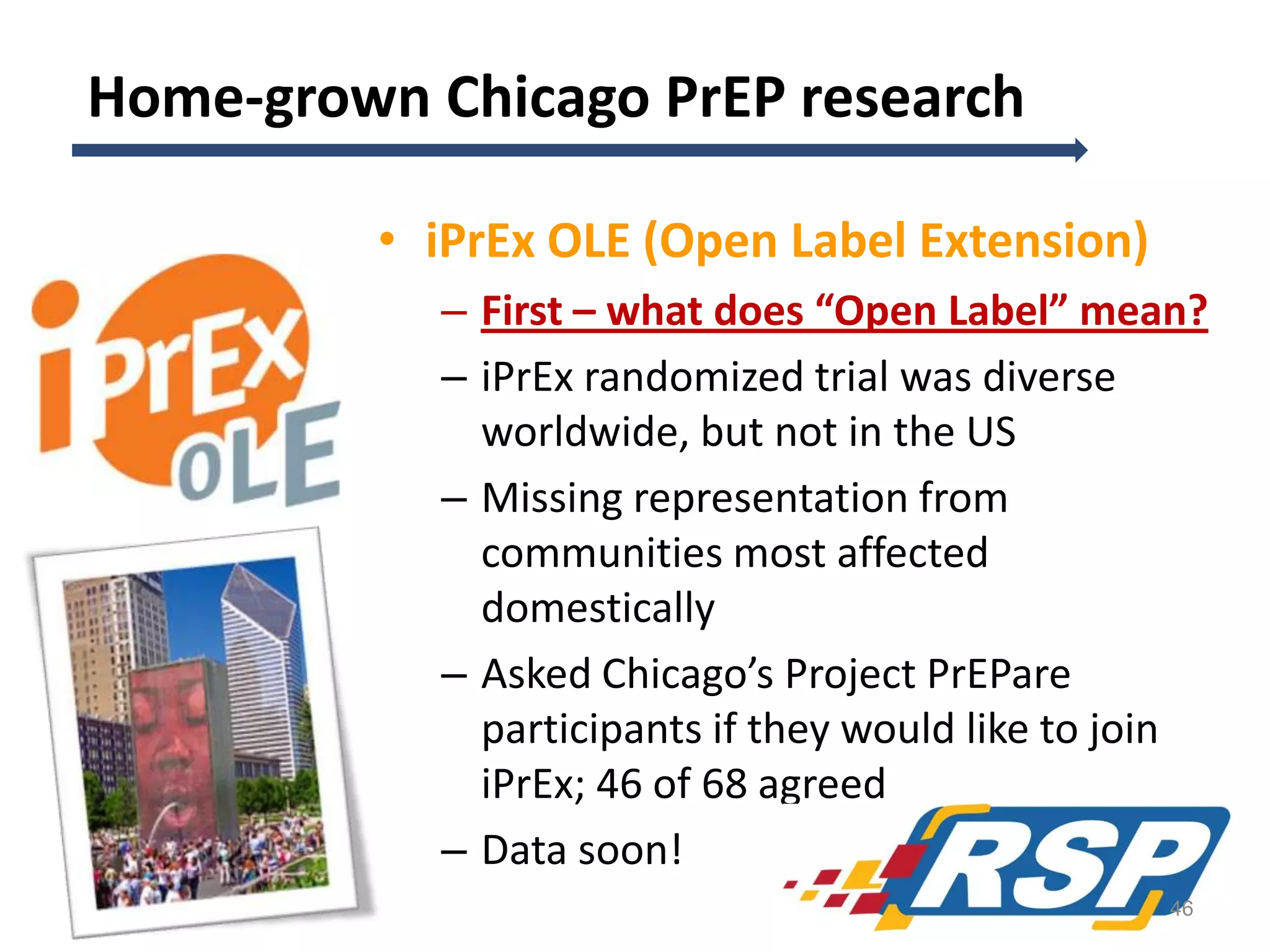 Home-grown Chicago PrEP research
• iPrEx OLE (Open Label Extension)
– First – what does “Open Label” mean?
– iPrEx randomized trial was diverse
worldwide, but not in the US
– Missing representation from
communities most affected
domestically
– Asked Chicago’s Project PrEPare
participants if they would like to join
iPrEx; 46 of 68 agreed
– Data soon!
46

 