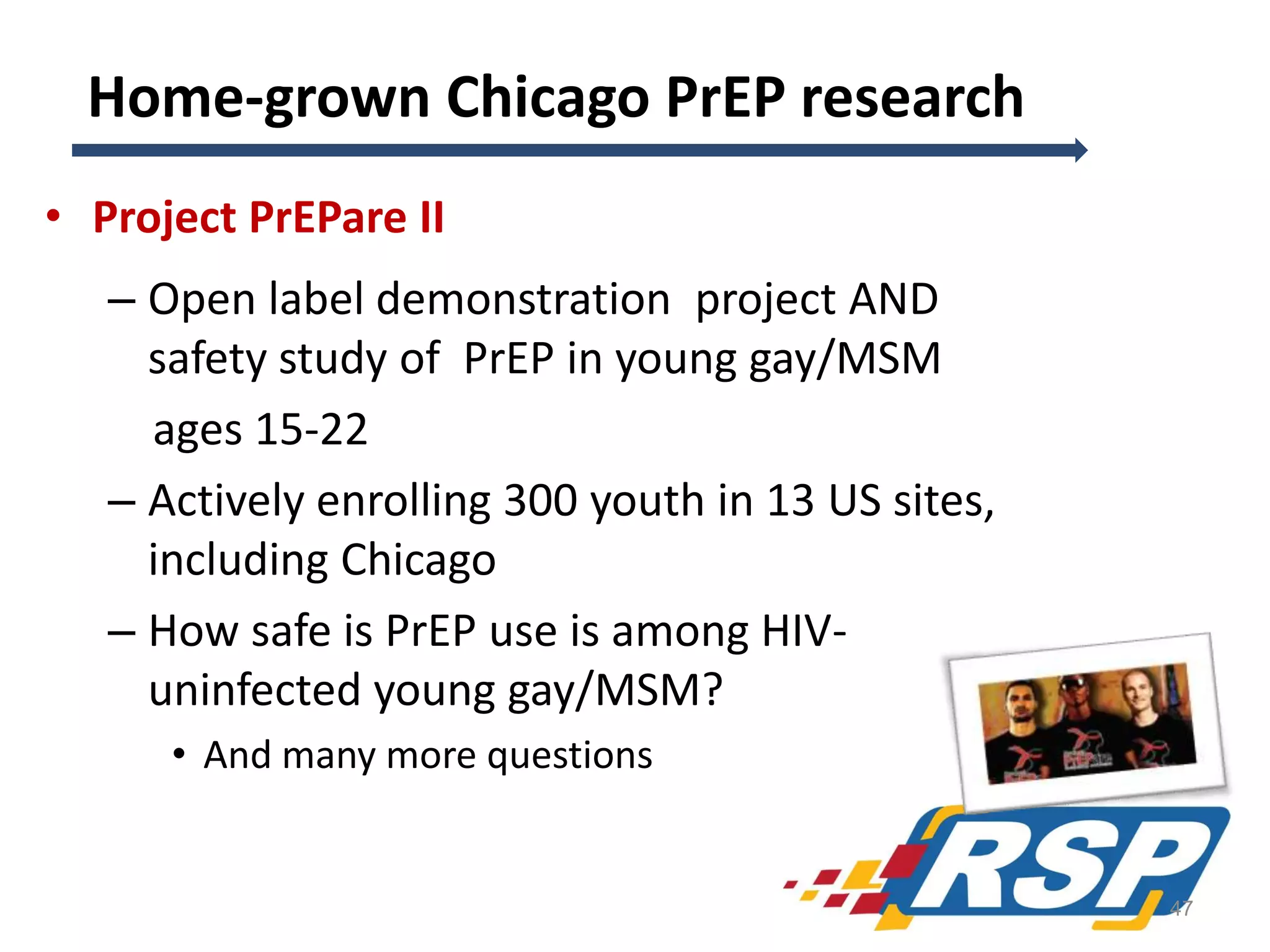 Home-grown Chicago PrEP research
• Project PrEPare II
– Open label demonstration project AND
safety study of PrEP in young gay/MSM
ages 15-22
– Actively enrolling 300 youth in 13 US sites,
including Chicago
– How safe is PrEP use is among HIVuninfected young gay/MSM?
• And many more questions

47

 