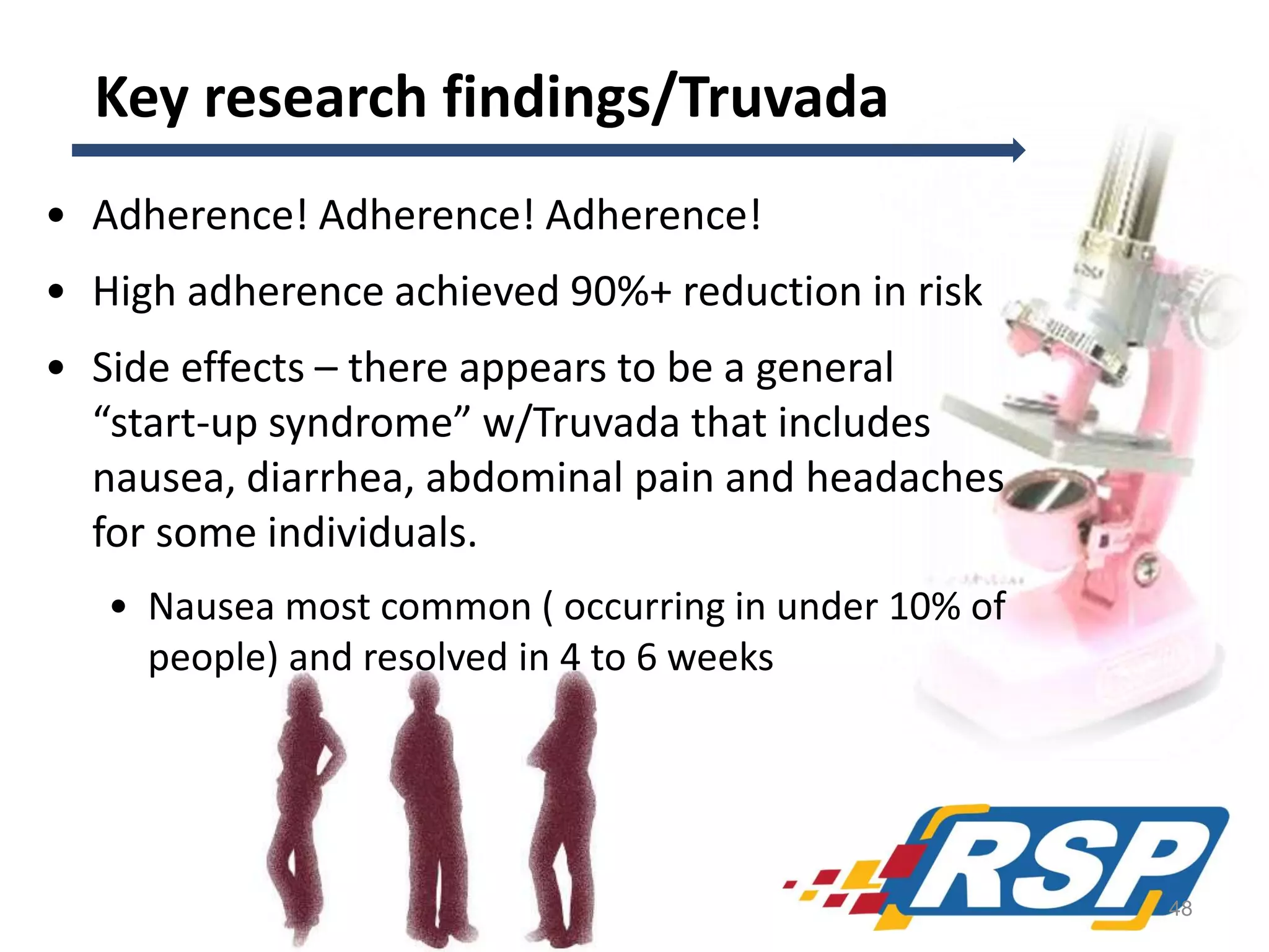 Key research findings/Truvada
• Adherence! Adherence! Adherence!
• High adherence achieved 90%+ reduction in risk
• Side effects – there appears to be a general
“start-up syndrome” w/Truvada that includes
nausea, diarrhea, abdominal pain and headaches
for some individuals.
• Nausea most common ( occurring in under 10% of
people) and resolved in 4 to 6 weeks

48

 
