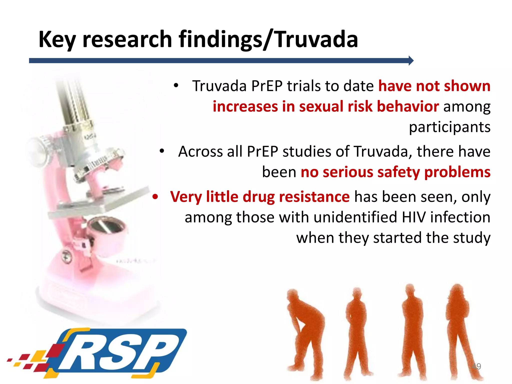 Key research findings/Truvada
• Truvada PrEP trials to date have not shown
increases in sexual risk behavior among
participants
• Across all PrEP studies of Truvada, there have
been no serious safety problems
• Very little drug resistance has been seen, only
among those with unidentified HIV infection
when they started the study

49

 