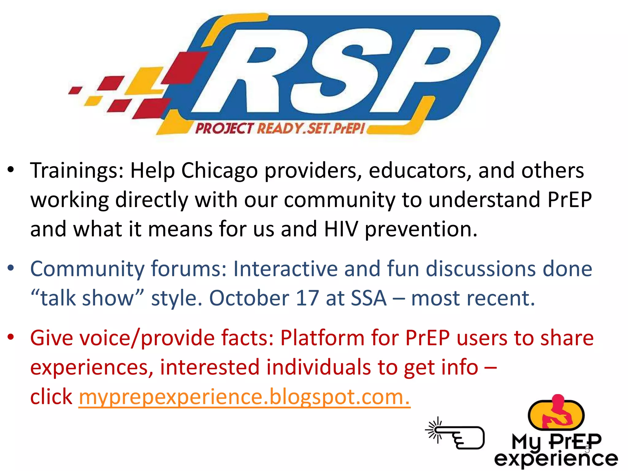 • Trainings: Help Chicago providers, educators, and others
working directly with our community to understand PrEP
and what it means for us and HIV prevention.
• Community forums: Interactive and fun discussions done
“talk show” style. October 17 at SSA – most recent.
• Give voice/provide facts: Platform for PrEP users to share
experiences, interested individuals to get info –
click myprepexperience.blogspot.com.
5

 