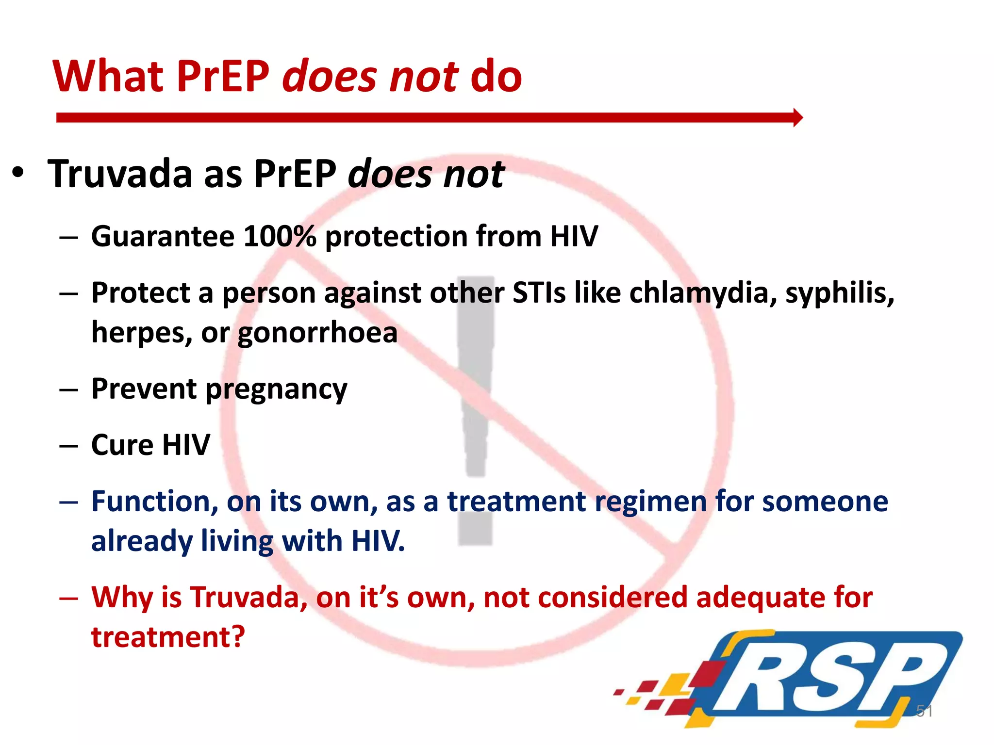 What PrEP does not do
• Truvada as PrEP does not
– Guarantee 100% protection from HIV
– Protect a person against other STIs like chlamydia, syphilis,
herpes, or gonorrhoea
– Prevent pregnancy

– Cure HIV
– Function, on its own, as a treatment regimen for someone
already living with HIV.

– Why is Truvada, on it’s own, not considered adequate for
treatment?
51

 