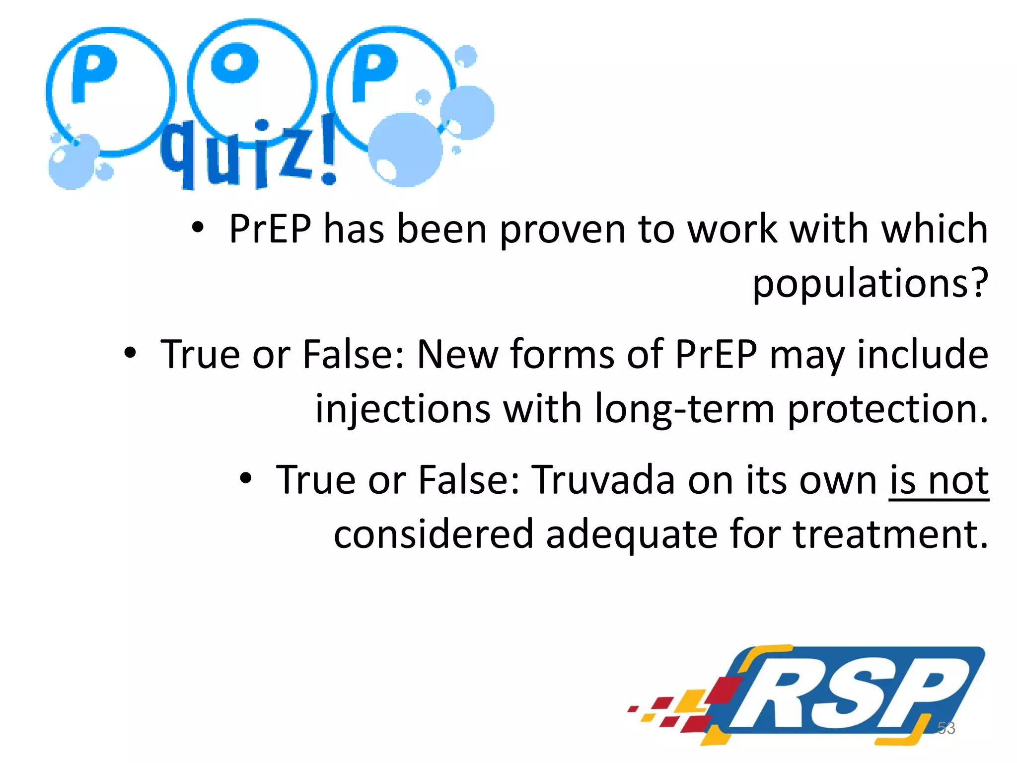 • PrEP has been proven to work with which
populations?
• True or False: New forms of PrEP may include
injections with long-term protection.
• True or False: Truvada on its own is not
considered adequate for treatment.

53

 