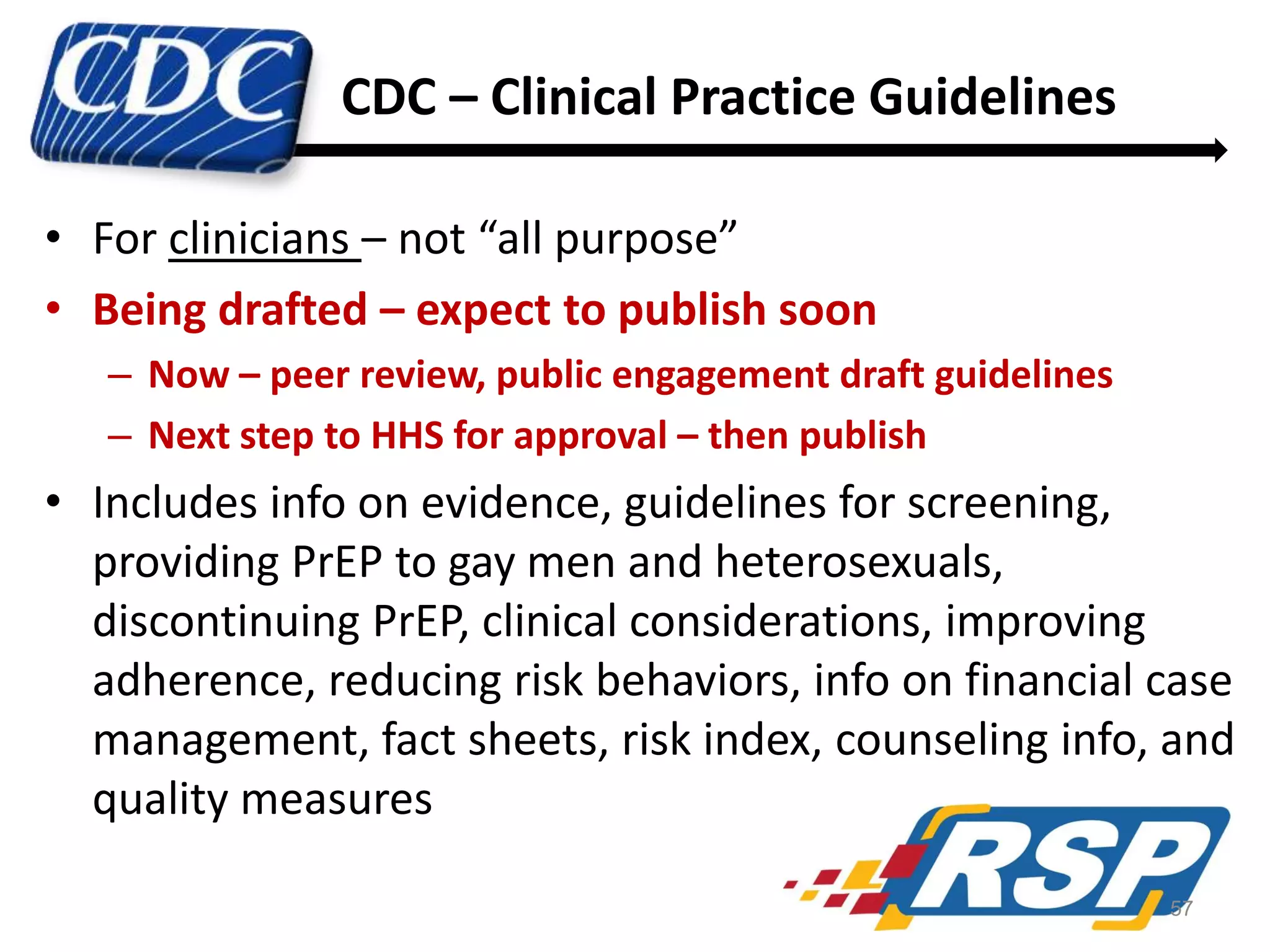 CDC – Clinical Practice Guidelines
• For clinicians – not “all purpose”
• Being drafted – expect to publish soon
– Now – peer review, public engagement draft guidelines
– Next step to HHS for approval – then publish

• Includes info on evidence, guidelines for screening,
providing PrEP to gay men and heterosexuals,
discontinuing PrEP, clinical considerations, improving
adherence, reducing risk behaviors, info on financial case
management, fact sheets, risk index, counseling info, and
quality measures
57

 