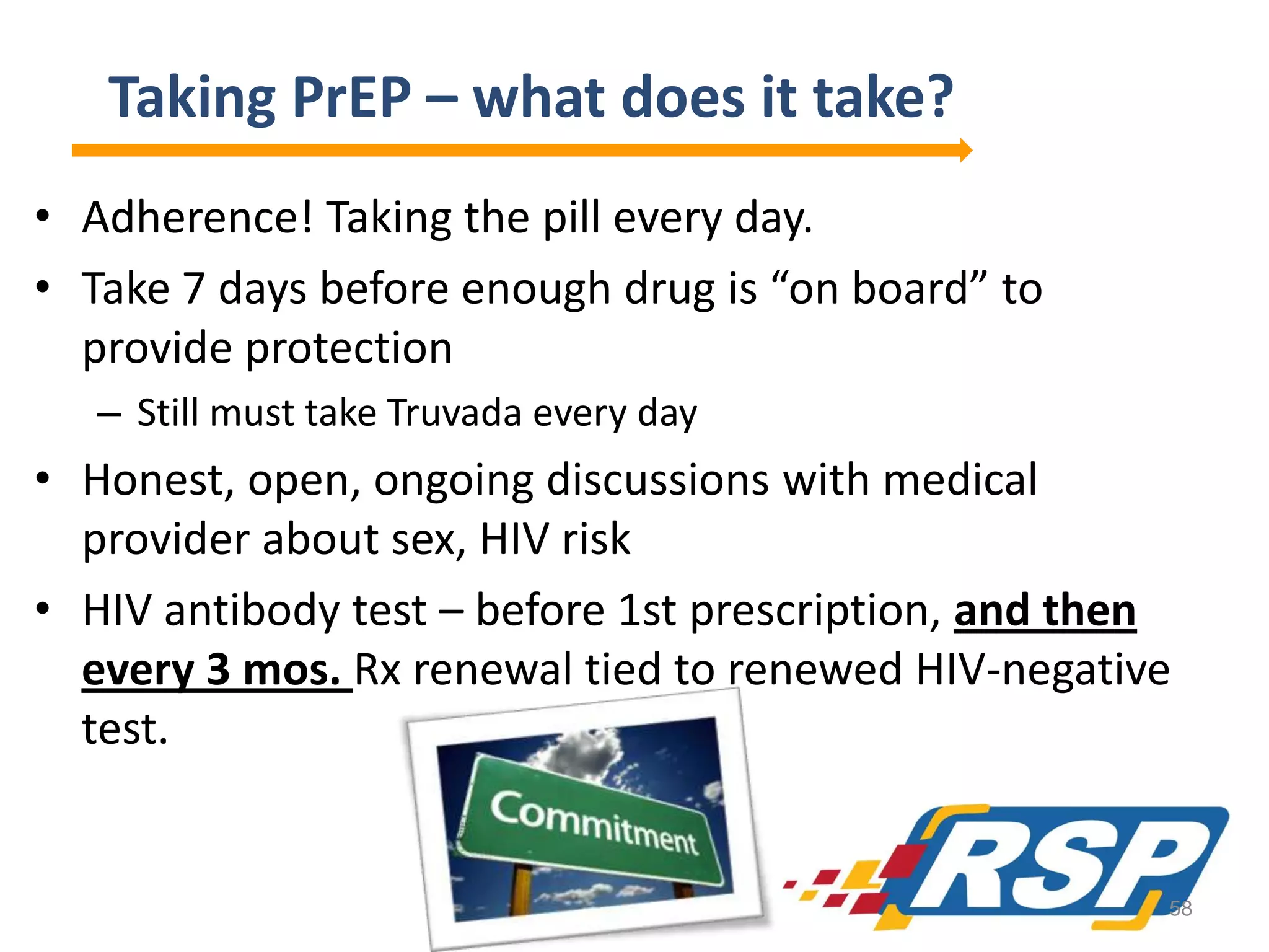 Taking PrEP – what does it take?
• Adherence! Taking the pill every day.
• Take 7 days before enough drug is “on board” to
provide protection
– Still must take Truvada every day

• Honest, open, ongoing discussions with medical
provider about sex, HIV risk
• HIV antibody test – before 1st prescription, and then
every 3 mos. Rx renewal tied to renewed HIV-negative
test.

58

 