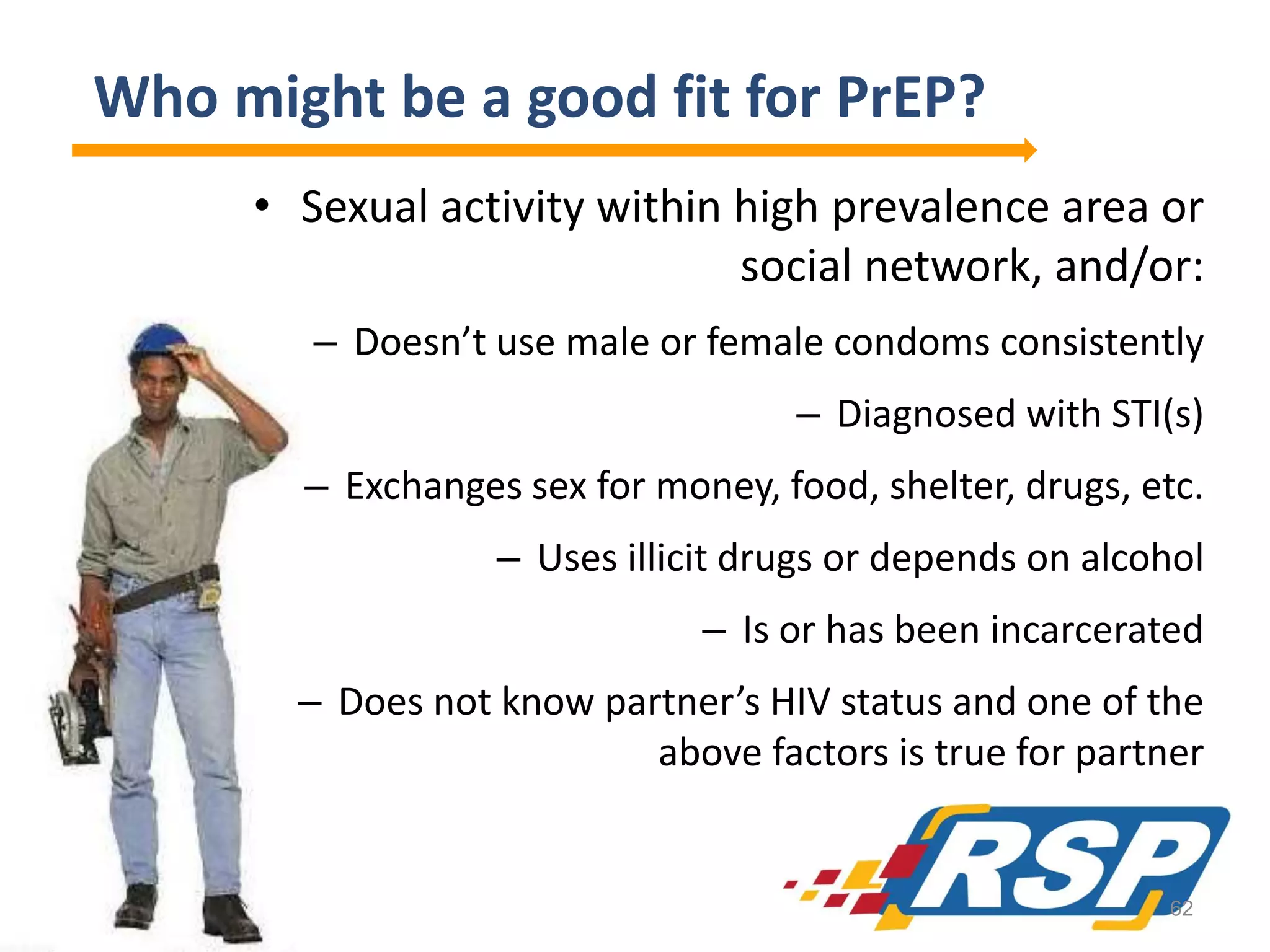 Who might be a good fit for PrEP?
• Sexual activity within high prevalence area or
social network, and/or:
– Doesn’t use male or female condoms consistently
– Diagnosed with STI(s)
– Exchanges sex for money, food, shelter, drugs, etc.

– Uses illicit drugs or depends on alcohol
– Is or has been incarcerated
– Does not know partner’s HIV status and one of the
above factors is true for partner

62

 