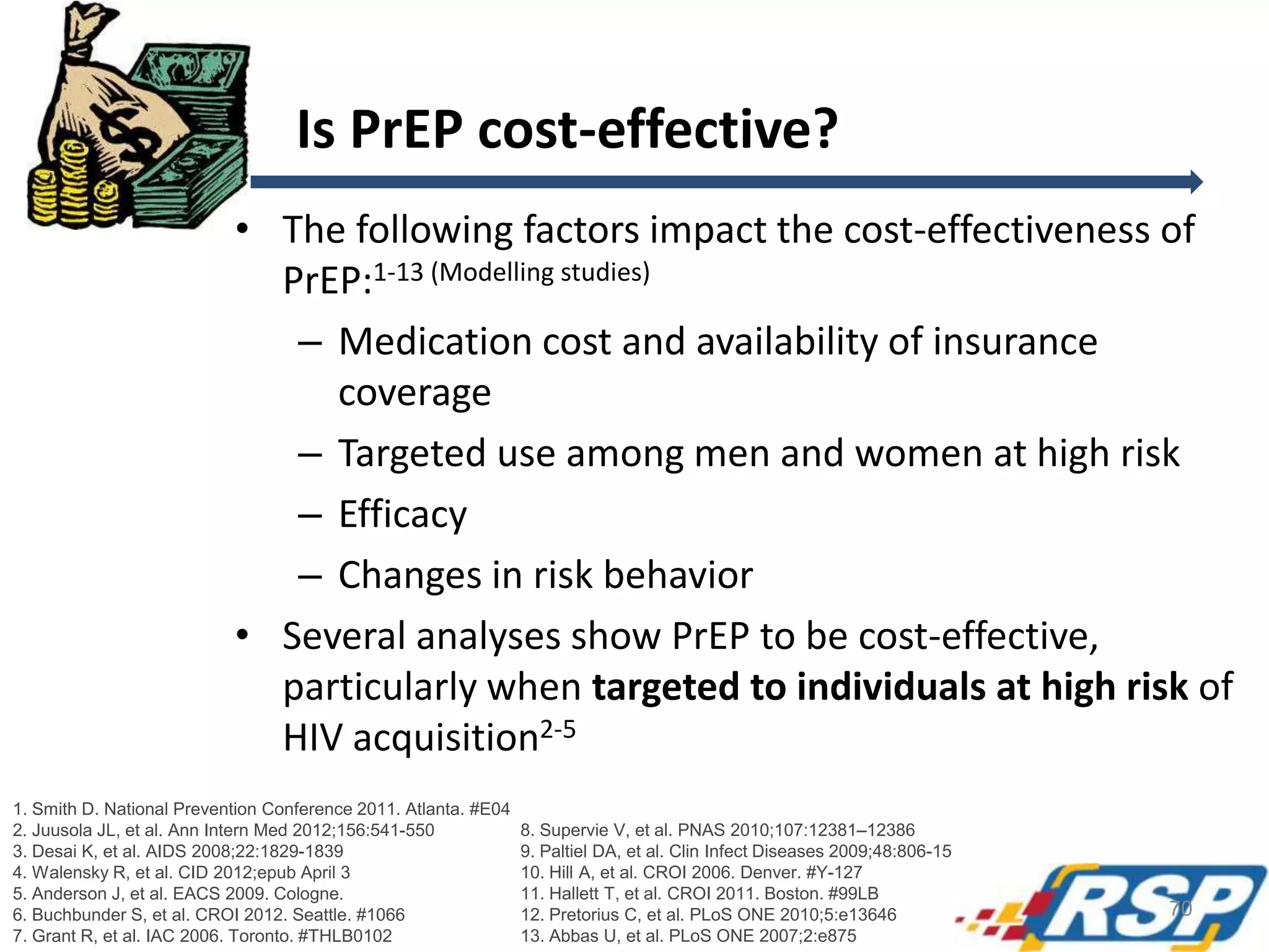 Is PrEP cost-effective?
• The following factors impact the cost-effectiveness of
PrEP:1-13 (Modelling studies)
– Medication cost and availability of insurance
coverage
– Targeted use among men and women at high risk
– Efficacy
– Changes in risk behavior
• Several analyses show PrEP to be cost-effective,
particularly when targeted to individuals at high risk of
HIV acquisition2-5
1. Smith D. National Prevention Conference 2011. Atlanta. #E04
2. Juusola JL, et al. Ann Intern Med 2012;156:541-550
3. Desai K, et al. AIDS 2008;22:1829-1839
4. Walensky R, et al. CID 2012;epub April 3
5. Anderson J, et al. EACS 2009. Cologne.
6. Buchbunder S, et al. CROI 2012. Seattle. #1066
7. Grant R, et al. IAC 2006. Toronto. #THLB0102

8. Supervie V, et al. PNAS 2010;107:12381–12386
9. Paltiel DA, et al. Clin Infect Diseases 2009;48:806-15
10. Hill A, et al. CROI 2006. Denver. #Y-127
11. Hallett T, et al. CROI 2011. Boston. #99LB
12. Pretorius C, et al. PLoS ONE 2010;5:e13646
13. Abbas U, et al. PLoS ONE 2007;2:e875

70

 