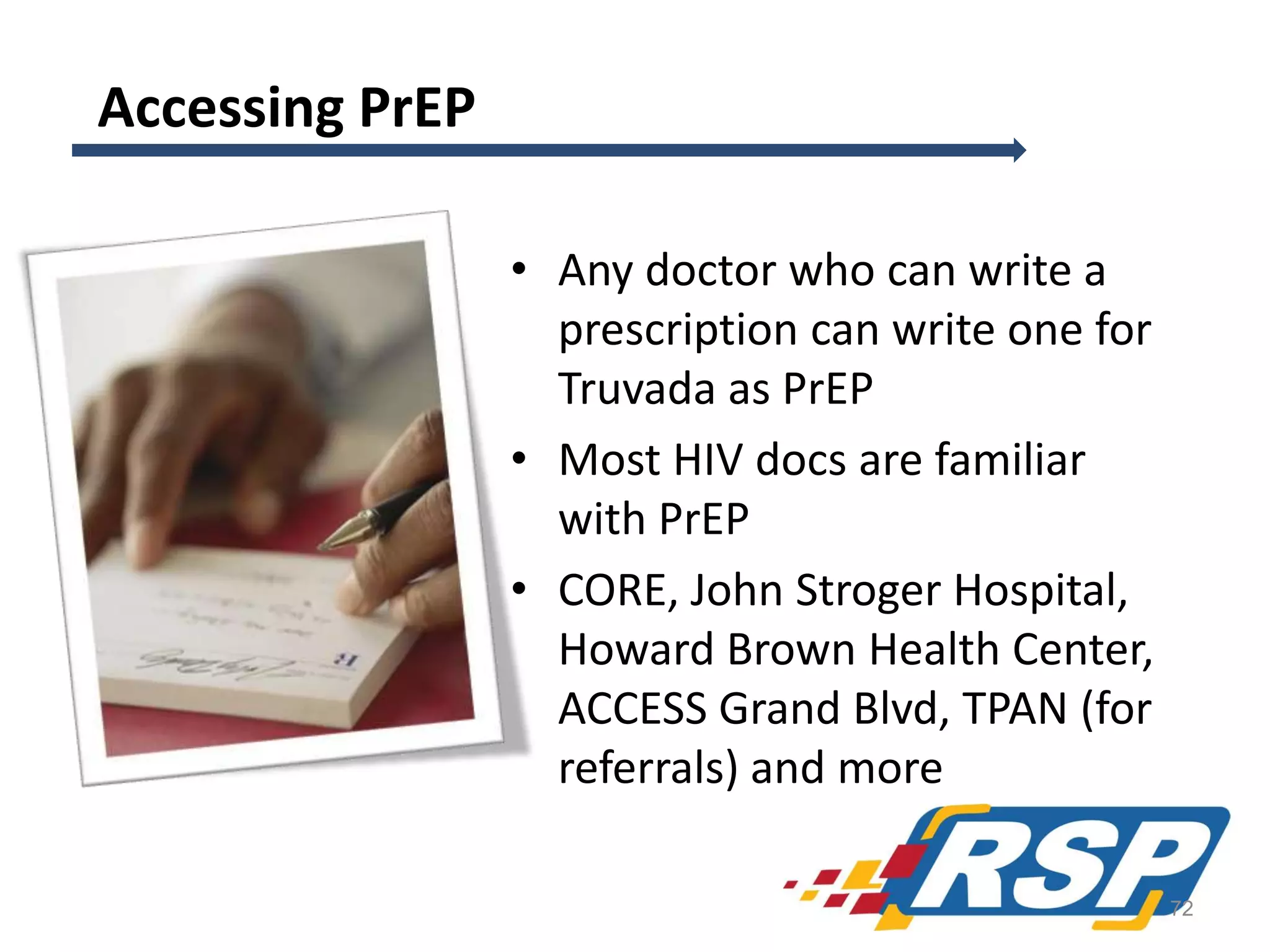 Accessing PrEP
• Any doctor who can write a
prescription can write one for
Truvada as PrEP
• Most HIV docs are familiar
with PrEP
• CORE, John Stroger Hospital,
Howard Brown Health Center,
ACCESS Grand Blvd, TPAN (for
referrals) and more
72

 