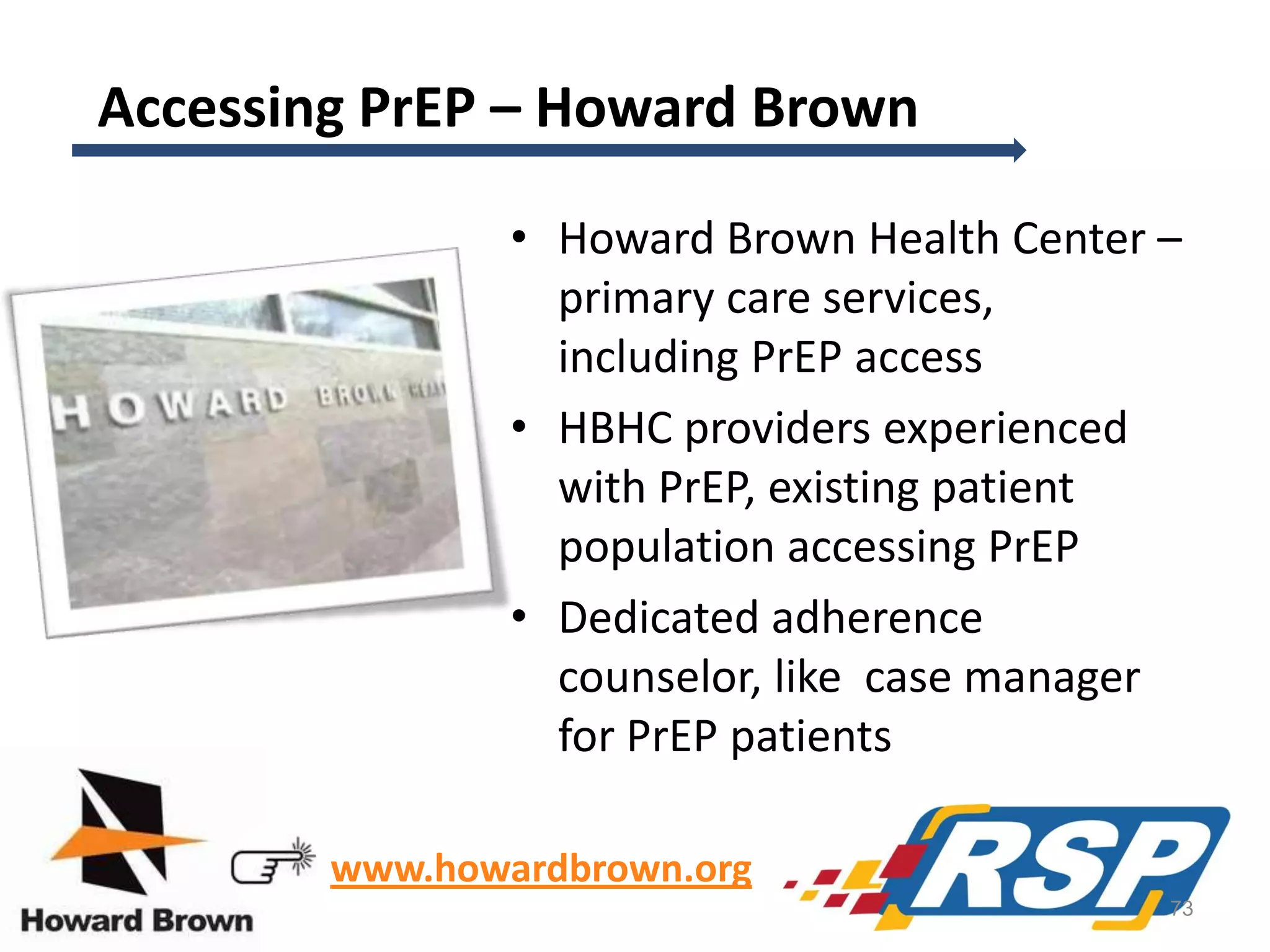 Accessing PrEP – Howard Brown
• Howard Brown Health Center –
primary care services,
including PrEP access
• HBHC providers experienced
with PrEP, existing patient
population accessing PrEP
• Dedicated adherence
counselor, like case manager
for PrEP patients
www.howardbrown.org
73

 