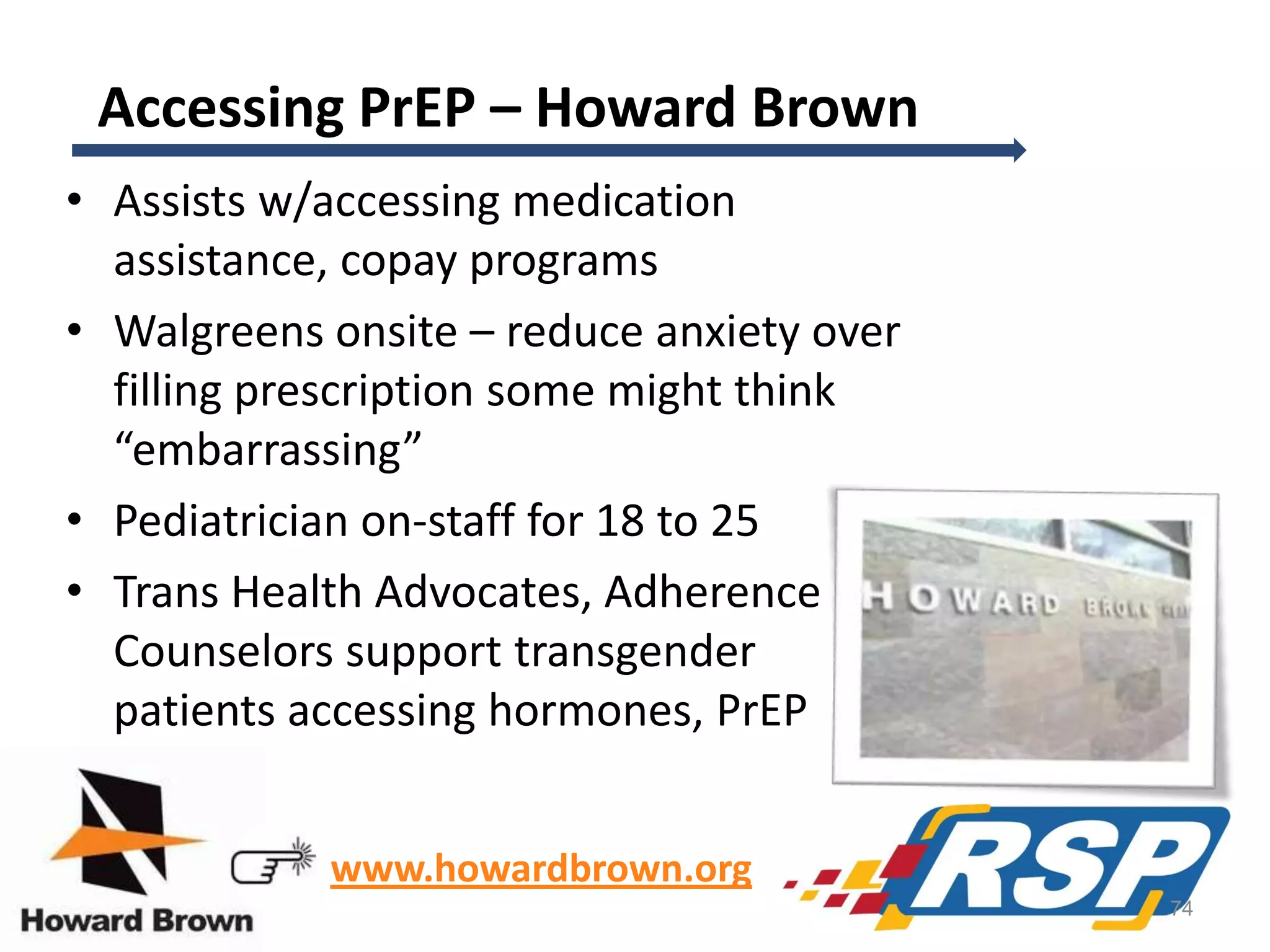 Accessing PrEP – Howard Brown
• Assists w/accessing medication
assistance, copay programs
• Walgreens onsite – reduce anxiety over
filling prescription some might think
“embarrassing”
• Pediatrician on-staff for 18 to 25
• Trans Health Advocates, Adherence
Counselors support transgender
patients accessing hormones, PrEP
www.howardbrown.org
74

 