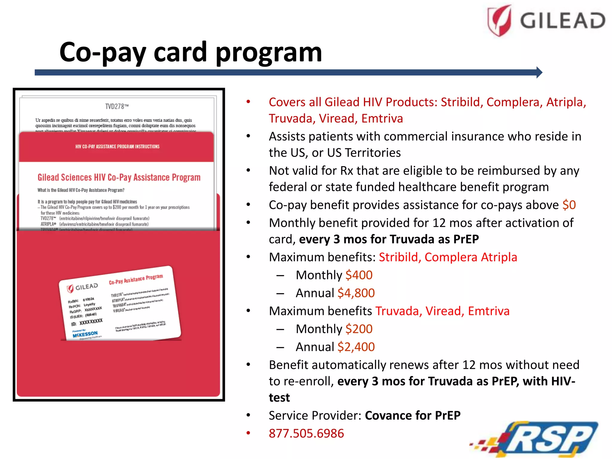 Co-pay card program
•
•
•

•
•
•

•

•

•
•

Covers all Gilead HIV Products: Stribild, Complera, Atripla,
Truvada, Viread, Emtriva
Assists patients with commercial insurance who reside in
the US, or US Territories
Not valid for Rx that are eligible to be reimbursed by any
federal or state funded healthcare benefit program
Co-pay benefit provides assistance for co-pays above $0
Monthly benefit provided for 12 mos after activation of
card, every 3 mos for Truvada as PrEP
Maximum benefits: Stribild, Complera Atripla
– Monthly $400
– Annual $4,800
Maximum benefits Truvada, Viread, Emtriva
– Monthly $200
– Annual $2,400
Benefit automatically renews after 12 mos without need
to re-enroll, every 3 mos for Truvada as PrEP, with HIVtest
Service Provider: Covance for PrEP
877.505.6986

 