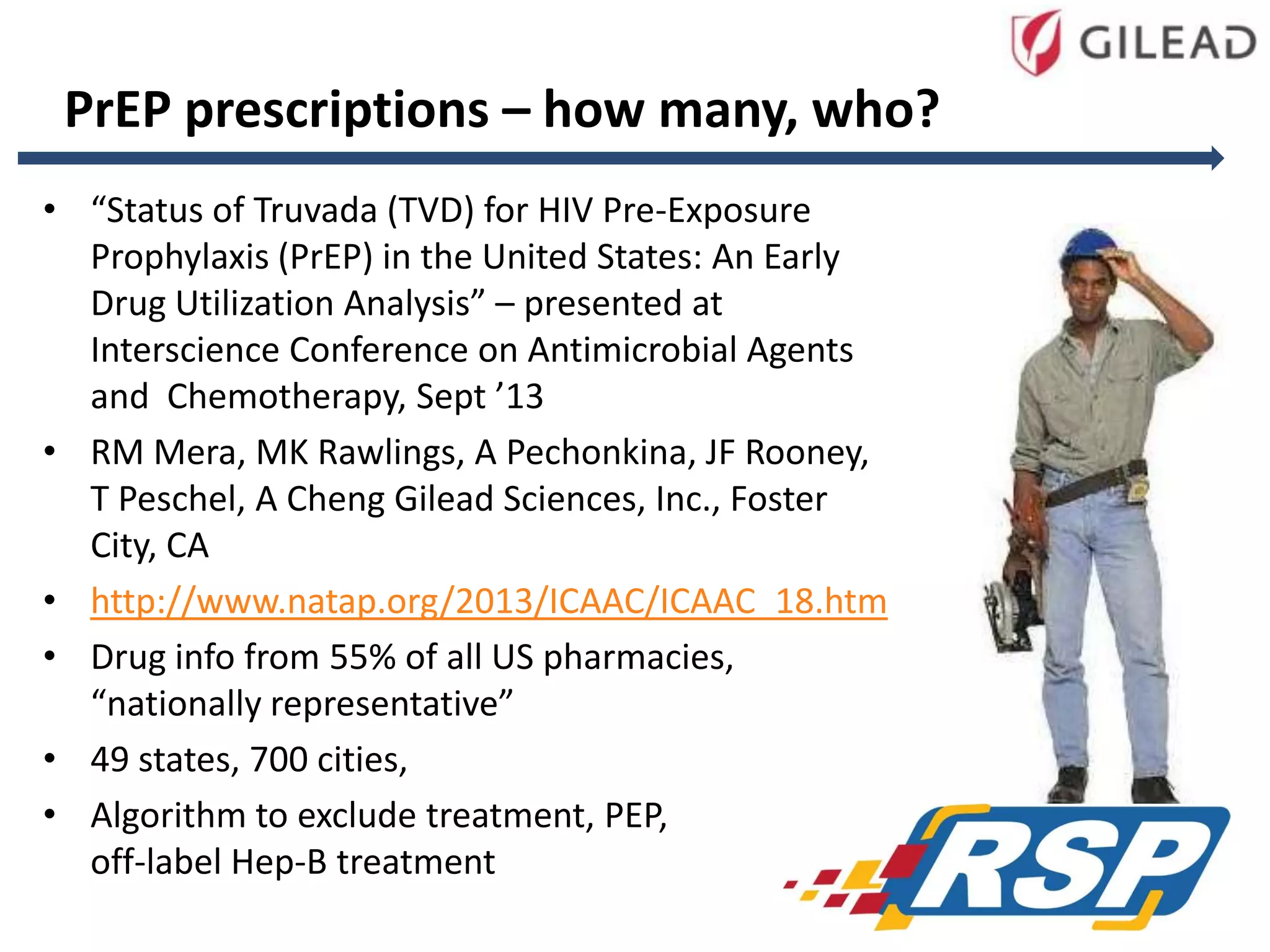 PrEP prescriptions – how many, who?
• “Status of Truvada (TVD) for HIV Pre-Exposure
Prophylaxis (PrEP) in the United States: An Early
Drug Utilization Analysis” – presented at
Interscience Conference on Antimicrobial Agents
and Chemotherapy, Sept ’13
• RM Mera, MK Rawlings, A Pechonkina, JF Rooney,
T Peschel, A Cheng Gilead Sciences, Inc., Foster
City, CA
• http://www.natap.org/2013/ICAAC/ICAAC_18.htm
• Drug info from 55% of all US pharmacies,
“nationally representative”
• 49 states, 700 cities,
• Algorithm to exclude treatment, PEP,
off-label Hep-B treatment
82

 