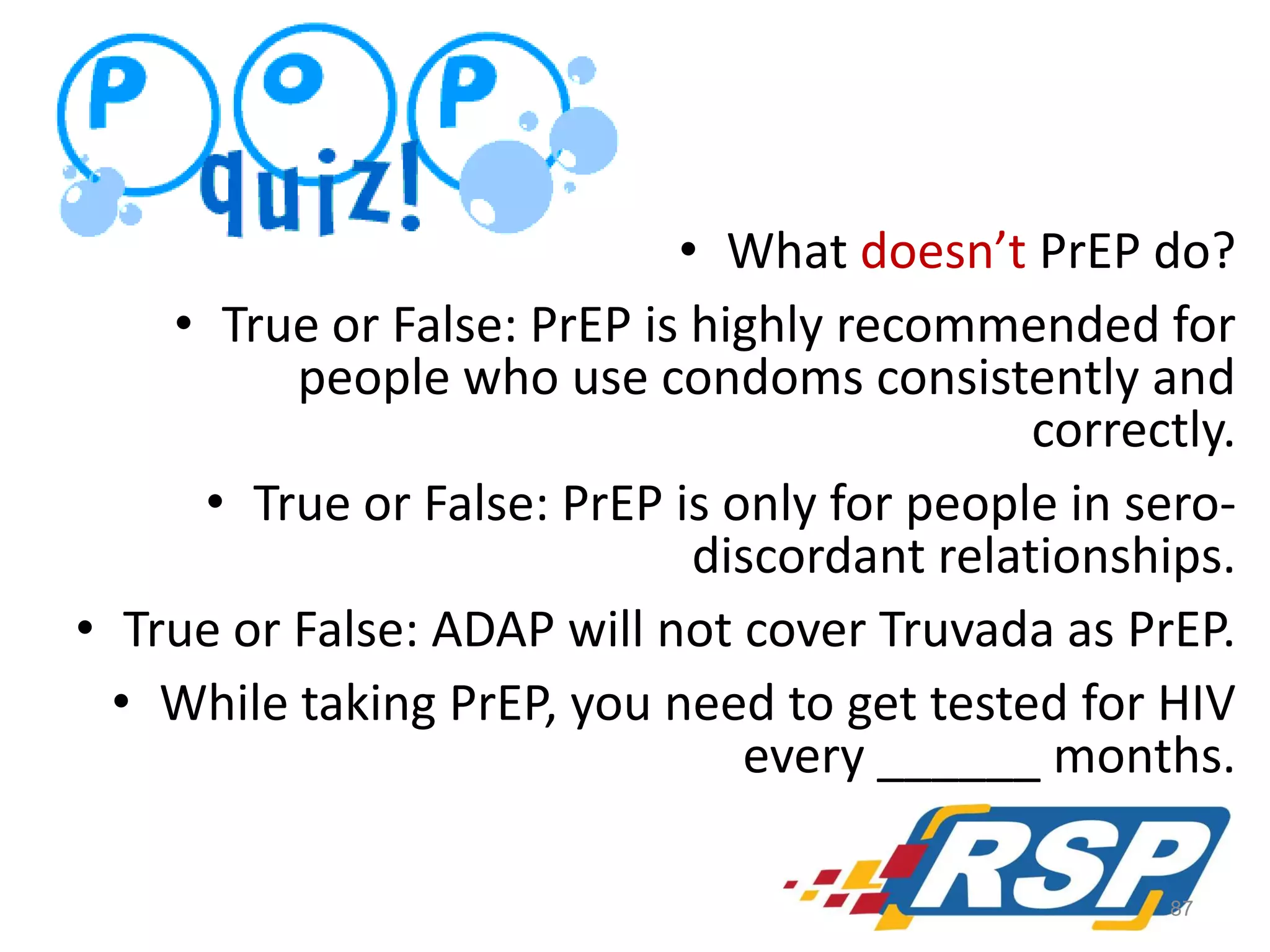 • What doesn’t PrEP do?
• True or False: PrEP is highly recommended for
people who use condoms consistently and
correctly.
• True or False: PrEP is only for people in serodiscordant relationships.
• True or False: ADAP will not cover Truvada as PrEP.
• While taking PrEP, you need to get tested for HIV
every ______ months.
87

 