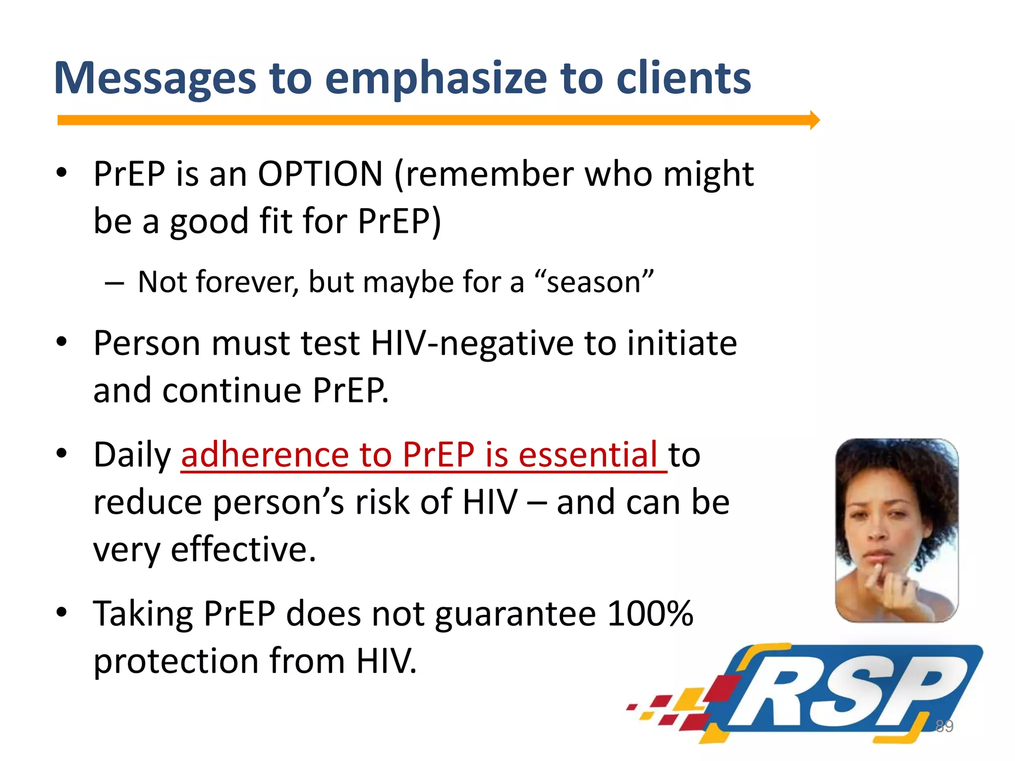 Messages to emphasize to clients
• PrEP is an OPTION (remember who might
be a good fit for PrEP)
– Not forever, but maybe for a “season”

• Person must test HIV-negative to initiate
and continue PrEP.

• Daily adherence to PrEP is essential to
reduce person’s risk of HIV – and can be
very effective.
• Taking PrEP does not guarantee 100%
protection from HIV.
89

 